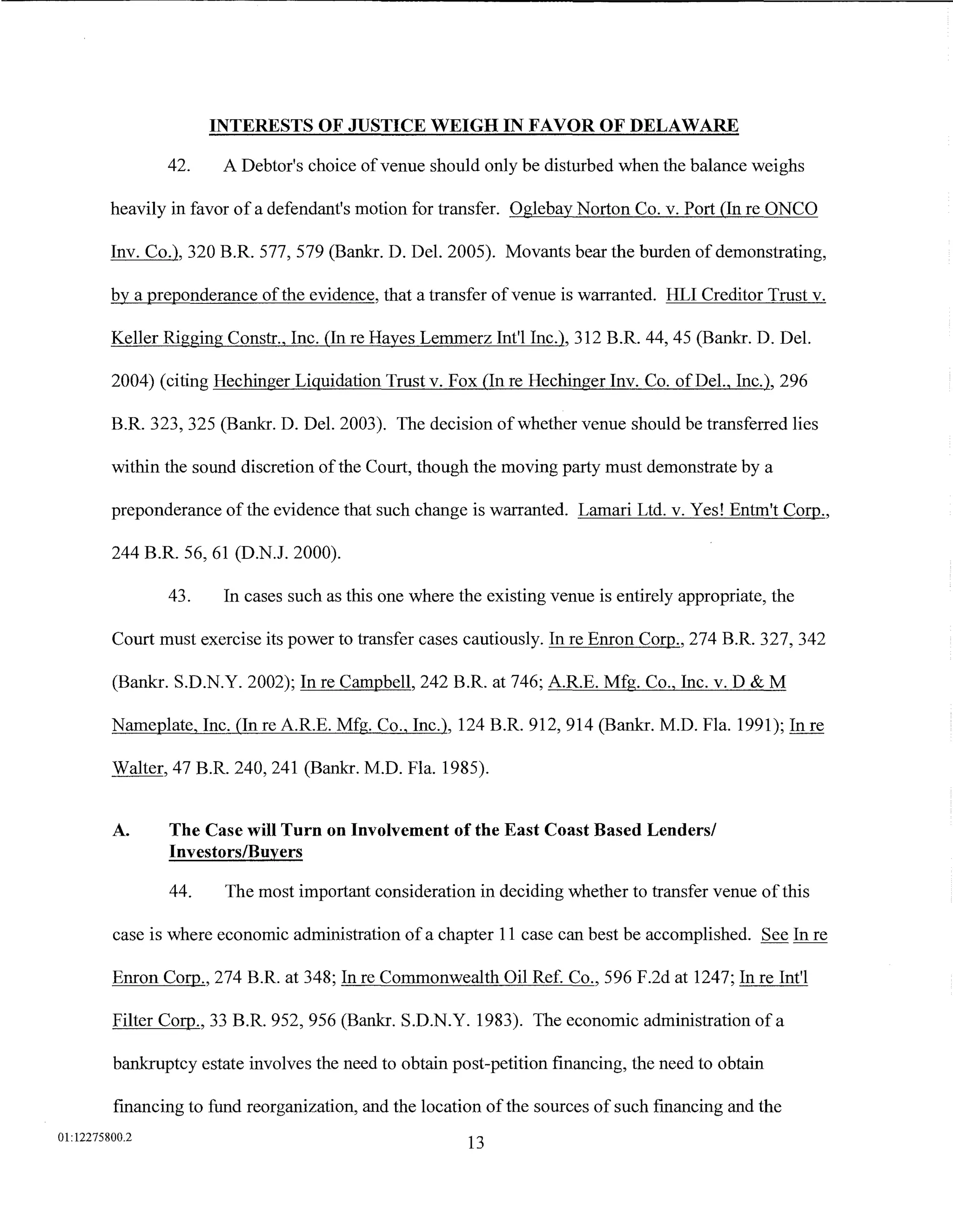 INTERESTS OF JUSTICE WEIGH IN FAVOR OF DELAWARE

                42.     A Debtor's choice of venue should only be disturbed when the balance weighs

         heavily in favor of a defendant's motion for transfer. Oglebay Norton Co. v. Port (In re ONCO

         Inv. Co.), 320 B.R. 577, 579 (Bank:r. D. Del. 2005). Movants bear the burden of demonstrating,

         by a preponderance of the evidence, that a transfer of venue is warranted. HLI Creditor Trust v.

         Keller Rigging Constr., Inc. (In re Hayes Lemmerz Int'l Inc.), 312 B.R. 44, 45 (Bank:r. D. Del.

         2004) (citing Hechinger Liquidation Trust v. Fox (In re Hechinger Inv. Co. ofDel., Inc.), 296

         B.R. 323, 325 (Bank:r. D. Del. 2003). The decision of whether venue should be transferred lies

         within the sound discretion of the Court, though the moving party must demonstrate by a

         preponderance of the evidence that such change is warranted. Lamari Ltd. v. Yes! Entm't Corp.,

         244 B.R. 56, 61 (D.N.J. 2000).

                43.     In cases such as this one where the existing venue is entirely appropriate, the

         Court must exercise its power to transfer cases cautiously. In re Enron Corp., 274 B.R. 327, 342

         (Bankr. S.D.N.Y. 2002); In re Campbell, 242 B.R. at 746; A.R.E. Mfg. Co., Inc. v. D & M

         Nameplate, Inc. (In re A.R.E. Mfg. Co., Inc.), 124 B.R. 912, 914 (Bankr. M.D. Fla. 1991); In re

         Walter, 47 B.R. 240, 241 (Bank:r. M.D. Fla. 1985).


         A.     The Case will Turn on Involvement of the East Coast Based Lenders/
                Investors/Buyers

                44.     The most important consideration in deciding whether to transfer venue of this

         case is where economic administration of a chapter 11 case can best be accomplished. See In re

         Enron Corp., 274 B.R. at 348; In re Commonwealth Oil Ref. Co., 596 F.2d at 1247; In re Int'l

         Filter Corp., 33 B.R. 952, 956 (Bank:r. S.D.N.Y. 1983). The economic administration of a

         bankruptcy estate involves the need to obtain post-petition financing, the need to obtain

         financing to fund reorganization, and the location of the sources of such financing and the
01:12275800.2
                                                         13
 