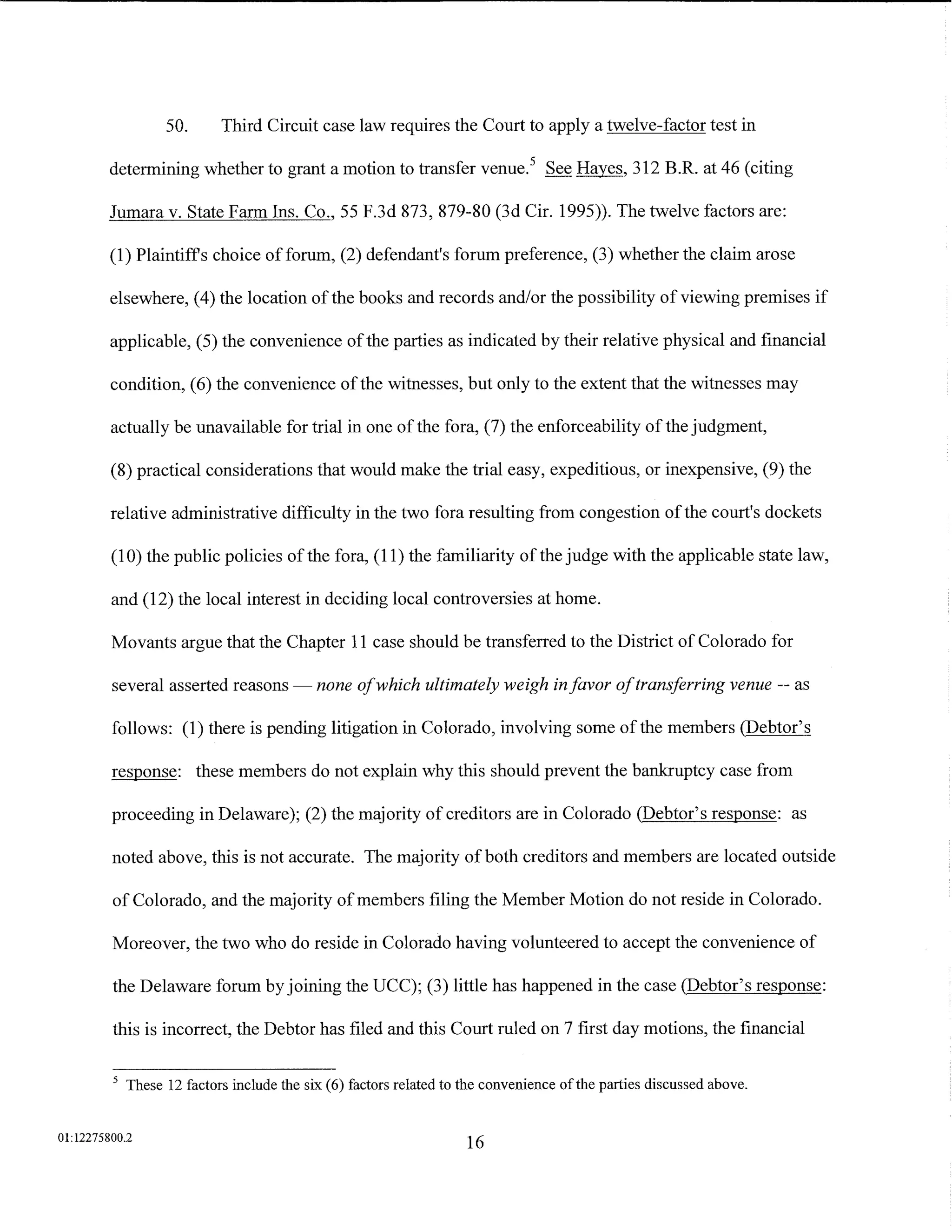 50.      Third Circuit case law requires the Court to apply a twelve-factor test in

         determining whether to grant a motion to transfer venue. 5 See Hayes, 312 B.R. at 46 (citing

         Jumara v. State Farm Ins. Co., 55 F.3d 873, 879-80 (3d Cir. 1995)). The twelve factors are:

         (1) Plaintiffs choice of forum, (2) defendant's forum preference, (3) whether the claim arose

         elsewhere, (4) the location ofthe books and records and/or the possibility of viewing premises if

         applicable, (5) the convenience of the parties as indicated by their relative physical and financial

         condition, (6) the convenience of the witnesses, but only to the extent that the witnesses may

         actually be unavailable for trial in one of the fora, (7) the enforceability of the judgment,

         (8) practical considerations that would make the trial easy, expeditious, or inexpensive, (9) the

         relative administrative difficulty in the two fora resulting from congestion of the court's dockets

         (1 0) the public policies of the fora, (11) the familiarity of the judge with the applicable state law,

         and (12) the local interest in deciding local controversies at home.

         Movants argue that the Chapter 11 case should be transferred to the District of Colorado for

         several asserted reasons- none ofwhich ultimately weigh in favor of transferring venue -- as

         follows: (1) there is pending litigation in Colorado, involving some of the members (Debtor's

         response: these members do not explain why this should prevent the bankruptcy case from

         proceeding in Delaware); (2) the majority of creditors are in Colorado (Debtor's response: as

         noted above, this is not accurate. The majority of both creditors and members are located outside

         of Colorado, and the majority of members filing the Member Motion do not reside in Colorado.

         Moreover, the two who do reside in Colorado having volunteered to accept the convenience of

         the Delaware forum by joining the UCC); (3) little has happened in the case (Debtor's response:

         this is incorrect, the Debtor has filed and this Court ruled on 7 first day motions, the financial

         5
             These 12 factors include the six (6) factors related to the convenience ofthe parties discussed above.


01:12275800.2
                                                                    16
 