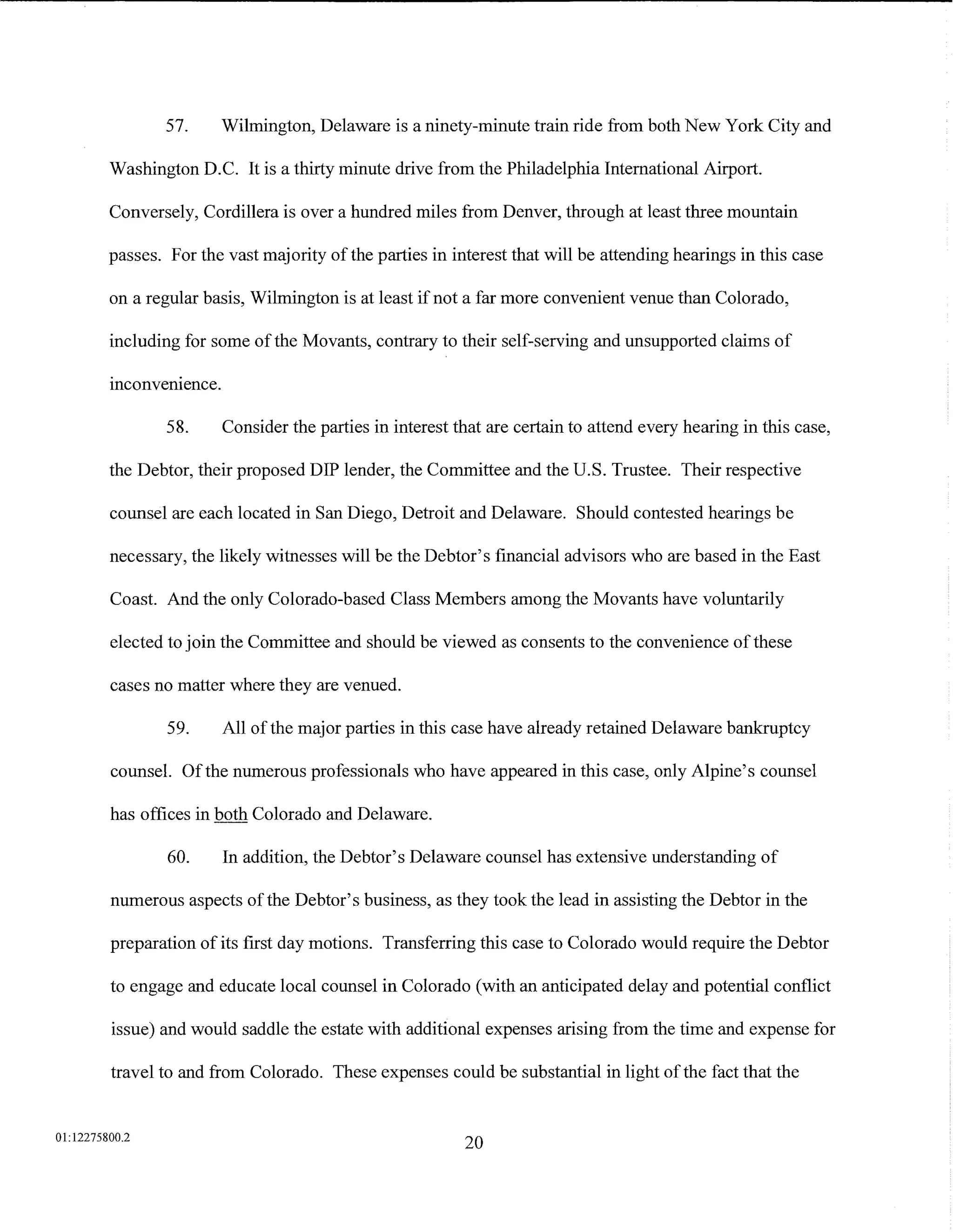 57.    Wilmington, Delaware is a ninety-minute train ride from both New York City and

         Washington D.C. It is a thirty minute drive from the Philadelphia International Airport.

         Conversely, Cordillera is over a hundred miles from Denver, through at least three mountain

         passes. For the vast majority of the parties in interest that will be attending hearings in this case

         on a regular basis, Wilmington is at least if not a far more convenient venue than Colorado,

         including for some of the Movants, contrary to their self-serving and unsupported claims of
         .      .
         mconvemence.

                 58.     Consider the parties in interest that are certain to attend every hearing in this case,

         the Debtor, their proposed DIP lender, the Committee and the U.S. Trustee. Their respective

         counsel are each located in San Diego, Detroit and Delaware. Should contested hearings be

         necessary, the likely witnesses will be the Debtor's financial advisors who are based in the East

         Coast. And the only Colorado-based Class Members among the Movants have voluntarily

         elected to join the Committee and should be viewed as consents to the convenience of these

         cases no matter where they are venued.

                 59.     All of the major parties in this case have already retained Delaware bankruptcy

         counsel. Of the numerous professionals who have appeared in this case, only Alpine's counsel

         has offices in both Colorado and Delaware.

                 60.     In addition, the Debtor's Delaware counsel has extensive understanding of

         numerous aspects of the Debtor's business, as they took the lead in assisting the Debtor in the

         preparation of its first day motions. Transferring this case to Colorado would require the Debtor

         to engage and educate local counsel in Colorado (with an anticipated delay and potential conflict

         issue) and would saddle the estate with additional expenses arising from the time and expense for

         travel to and from Colorado. These expenses could be substantial in light of the fact that the


01:12275800.2
                                                           20
 