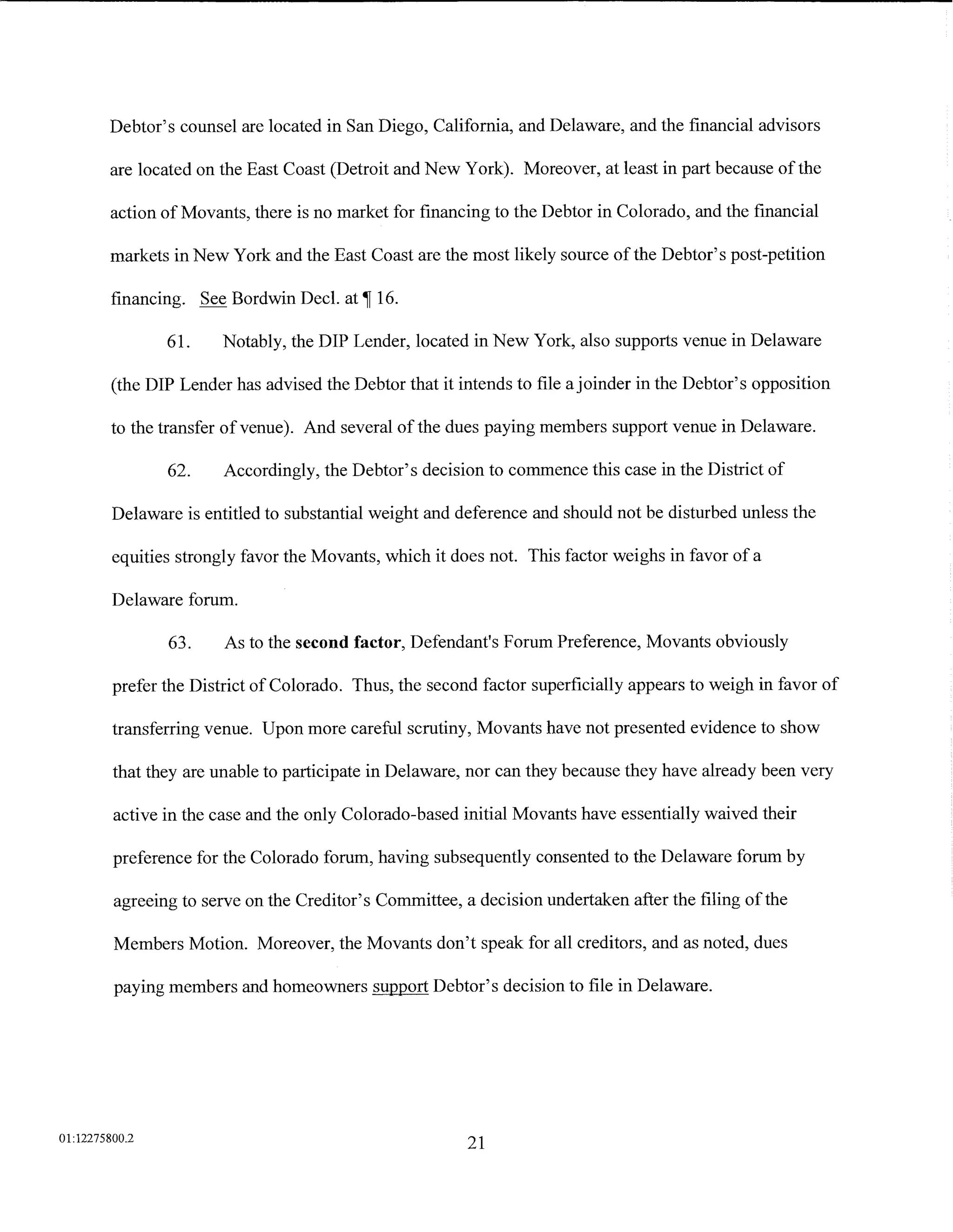 Debtor's counsel are located in San Diego, California, and Delaware, and the financial advisors

        are located on the East Coast (Detroit and New York). Moreover, at least in part because of the

        action of Movants, there is no market for financing to the Debtor in Colorado, and the financial

        markets in New York and the East Coast are the most likely source of the Debtor's post-petition

         financing. See Bordwin Decl.    at~   16.

                61.     Notably, the DIP Lender, located in New York, also supports venue in Delaware

         (the DIP Lender has advised the Debtor that it intends to file a joinder in the Debtor's opposition

         to the transfer of venue). And several of the dues paying members support venue in Delaware.

                62.     Accordingly, the Debtor's decision to commence this case in the District of

         Delaware is entitled to substantial weight and deference and should not be disturbed unless the

         equities strongly favor the Movants, which it does not. This factor weighs in favor of a

         Delaware forum.

                63.     As to the second factor, Defendant's Forum Preference, Movants obviously

         prefer the District of Colorado. Thus, the second factor superficially appears to weigh in favor of

         transferring venue. Upon more careful scrutiny, Movants have not presented evidence to show

         that they are unable to participate in Delaware, nor can they because they have already been very

         active in the case and the only Colorado-based initial Movants have essentially waived their

         preference for the Colorado forum, having subsequently consented to the Delaware forum by

         agreeing to serve on the Creditor's Committee, a decision undertaken after the filing of the

         Members Motion. Moreover, the Movants don't speak for all creditors, and as noted, dues

         paying members and homeowners support Debtor's decision to file in Delaware.




01:12275800.2
                                                          21
 