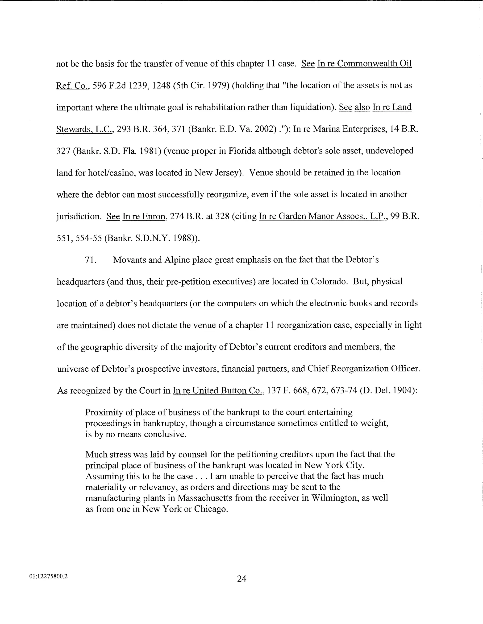 not be the basis for the transfer of venue of this chapter 11 case. See In re Commonwealth Oil

         Ref. Co., 596 F.2d 1239, 1248 (5th Cir. 1979) (holding that "the location of the assets is not as

         important where the ultimate goal is rehabilitation rather than liquidation). See also In re Land

         Stewards, L.C., 293 B.R. 364, 371 (Bankr. E.D. Va. 2002) .");In re Marina Enterprises, 14 B.R.

         327 (Bankr. S.D. Fla. 1981) (venue proper in Florida although debtor's sole asset, undeveloped

         land for hotel/casino, was located in New Jersey). Venue should be retained in the location

         where the debtor can most successfully reorganize, even if the sole asset is located in another

         jurisdiction. See In re Emon, 274 B.R. at 328 (citing In re Garden Manor Assocs., L.P., 99 B.R.

         551, 554-55 (Bankr. S.D.N.Y. 1988)).

                71.     Movants and Alpine place great emphasis on the fact that the Debtor's

         headquarters (and thus, their pre-petition executives) are located in Colorado. But, physical

         location of a debtor's headquarters (or the computers on which the electronic books and records

         are maintained) does not dictate the venue of a chapter 11 reorganization case, especially in light

         of the geographic diversity of the majority of Debtor's current creditors and members, the

         universe of Debtor's prospective investors, financial partners, and Chief Reorganization Officer.

         As recognized by the Court in In reUnited Button Co., 137 F. 668, 672, 673-74 (D. Del. 1904):

                Proximity of place ofbusiness of the bankrupt to the court entertaining
                proceedings in bankruptcy, though a circumstance sometimes entitled to weight,
                is by no means conclusive.

                Much stress was laid by counsel for the petitioning creditors upon the fact that the
                principal place ofbusiness ofthe bankrupt was located in New York City.
                Assuming this to be the case ... I am unable to perceive that the fact has much
                materiality or relevancy, as orders and directions may be sent to the
                manufacturing plants in Massachusetts from the receiver in Wilmington, as well
                as from one in New York or Chicago.




01:12275800.2
                                                          24
 