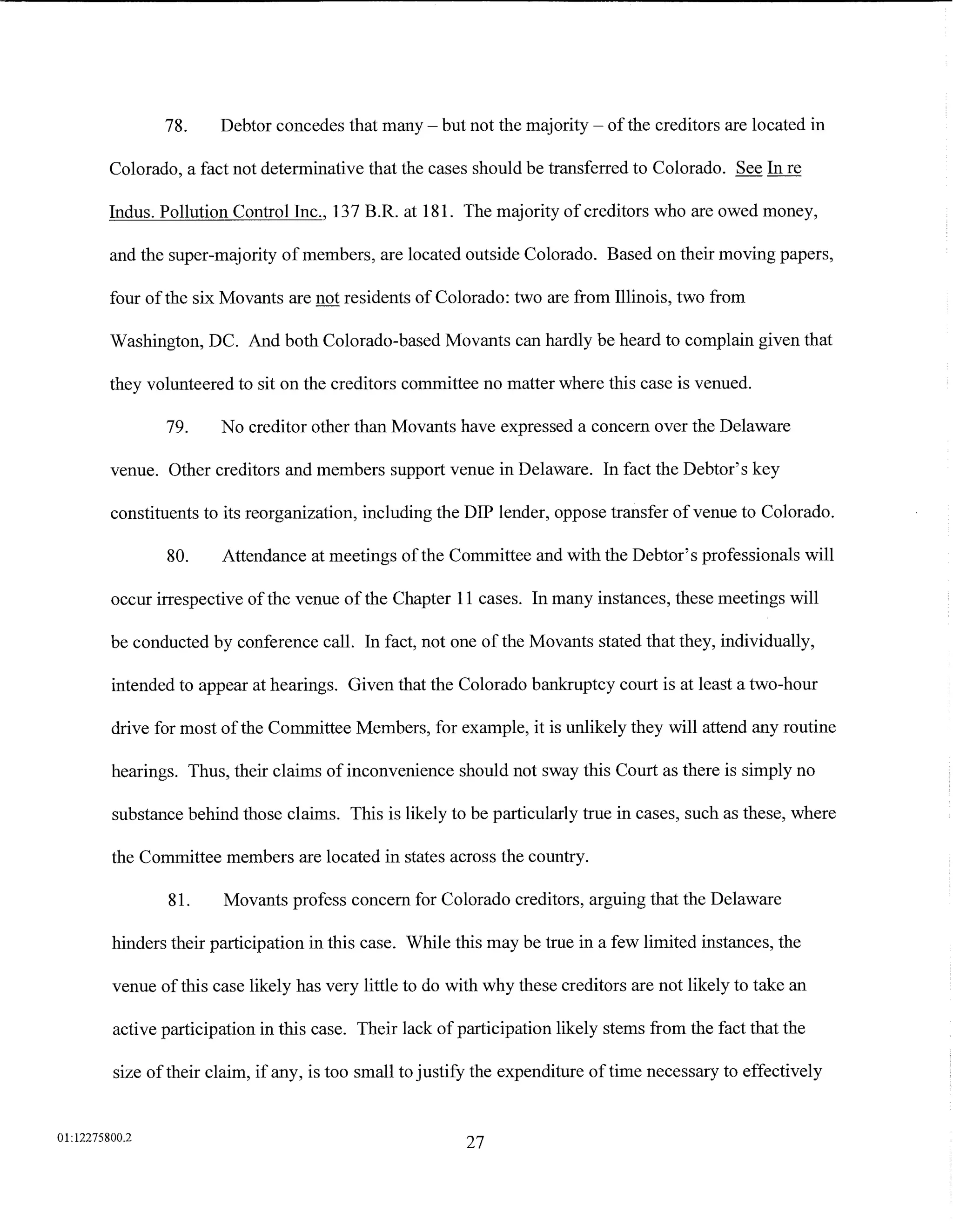 78.     Debtor concedes that many- but not the majority- of the creditors are located in

         Colorado, a fact not determinative that the cases should be transferred to Colorado. See In re

         Indus. Pollution Control Inc., 137 B.R. at 181. The majority of creditors who are owed money,

         and the super-majority of members, are located outside Colorado. Based on their moving papers,

         four of the six Movants are not residents of Colorado: two are from Illinois, two from

         Washington, DC. And both Colorado-based Movants can hardly be heard to complain given that

         they volunteered to sit on the creditors committee no matter where this case is venued.

                79.     No creditor other than Movants have expressed a concern over the Delaware

         venue. Other creditors and members support venue in Delaware. In fact the Debtor's key

         constituents to its reorganization, including the DIP lender, oppose transfer of venue to Colorado.

                80.     Attendance at meetings of the Committee and with the Debtor's professionals will

         occur irrespective of the venue of the Chapter 11 cases. In many instances, these meetings will

         be conducted by conference call. In fact, not one of the Movants stated that they, individually,

         intended to appear at hearings. Given that the Colorado bankruptcy court is at least a two-hour

         drive for most of the Committee Members, for example, it is unlikely they will attend any routine

         hearings. Thus, their claims of inconvenience should not sway this Court as there is simply no

         substance behind those claims. This is likely to be particularly true in cases, such as these, where

         the Committee members are located in states across the country.

                81.     Movants profess concern for Colorado creditors, arguing that the Delaware

         hinders their participation in this case. While this may be true in a few limited instances, the

         venue of this case likely has very little to do with why these creditors are not likely to take an

         active participation in this case. Their lack of participation likely stems from the fact that the

         size of their claim, if any, is too small to justify the expenditure of time necessary to effectively


01:12275800.2
                                                           27
 