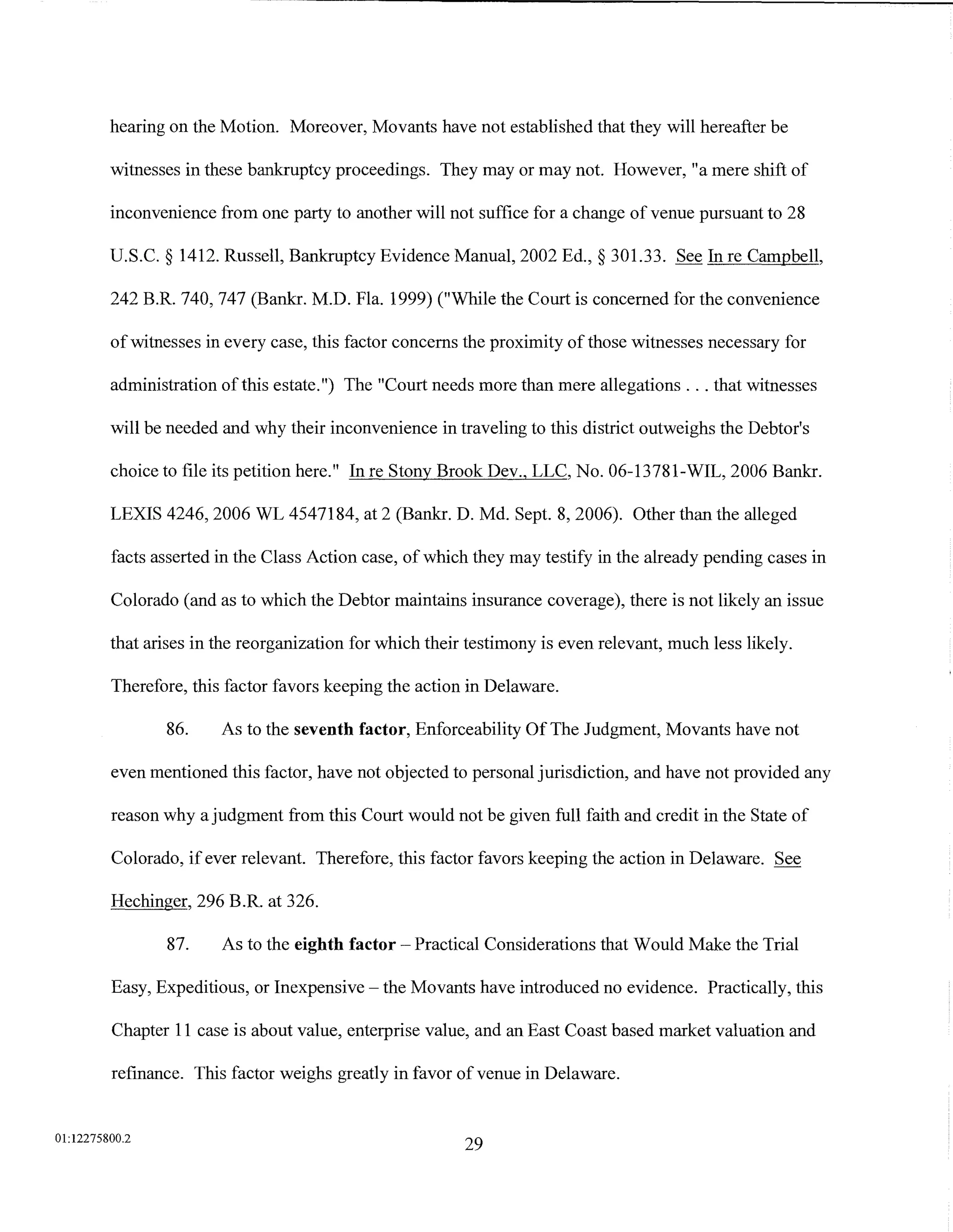 hearing on the Motion. Moreover, Movants have not established that they will hereafter be

         witnesses in these bankruptcy proceedings. They may or may not. However, "a mere shift of

         inconvenience from one party to another will not suffice for a change of venue pursuant to 28

         U.S.C. § 1412. Russell, Bankruptcy Evidence Manual, 2002 Ed.,§ 301.33. See In re Campbell,

         242 B.R. 740, 747 (Bankr. M.D. Fla. 1999) ("While the Court is concerned for the convenience

         of witnesses in every case, this factor concerns the proximity of those witnesses necessary for

         administration of this estate.") The "Court needs more than mere allegations ... that witnesses

         will be needed and why their inconvenience in traveling to this district outweighs the Debtor's

         choice to file its petition here." In re Stony Brook Dev., LLC, No. 06-13781-WIL, 2006 Bankr.

         LEXIS 4246, 2006 WL 4547184, at 2 (Bankr. D. Md. Sept. 8, 2006). Other than the alleged

         facts asserted in the Class Action case, of which they may testify in the already pending cases in

         Colorado (and as to which the Debtor maintains insurance coverage), there is not likely an issue

         that arises in the reorganization for which their testimony is even relevant, much less likely.

         Therefore, this factor favors keeping the action in Delaware.

                86.     As to the seventh factor, Enforceability Of The Judgment, Movants have not

         even mentioned this factor, have not objected to personal jurisdiction, and have not provided any

         reason why a judgment from this Court would not be given full faith and credit in the State of

         Colorado, if ever relevant. Therefore, this factor favors keeping the action in Delaware. See

         Hechinger, 296 B.R. at 326.

                87.     As to the eighth factor- Practical Considerations that Would Make the Trial

         Easy, Expeditious, or Inexpensive- the Movants have introduced no evidence. Practically, this

         Chapter 11 case is about value, enterprise value, and an East Coast based market valuation and

         refinance. This factor weighs greatly in favor of venue in Delaware.


01:12275800.2
                                                          29
 