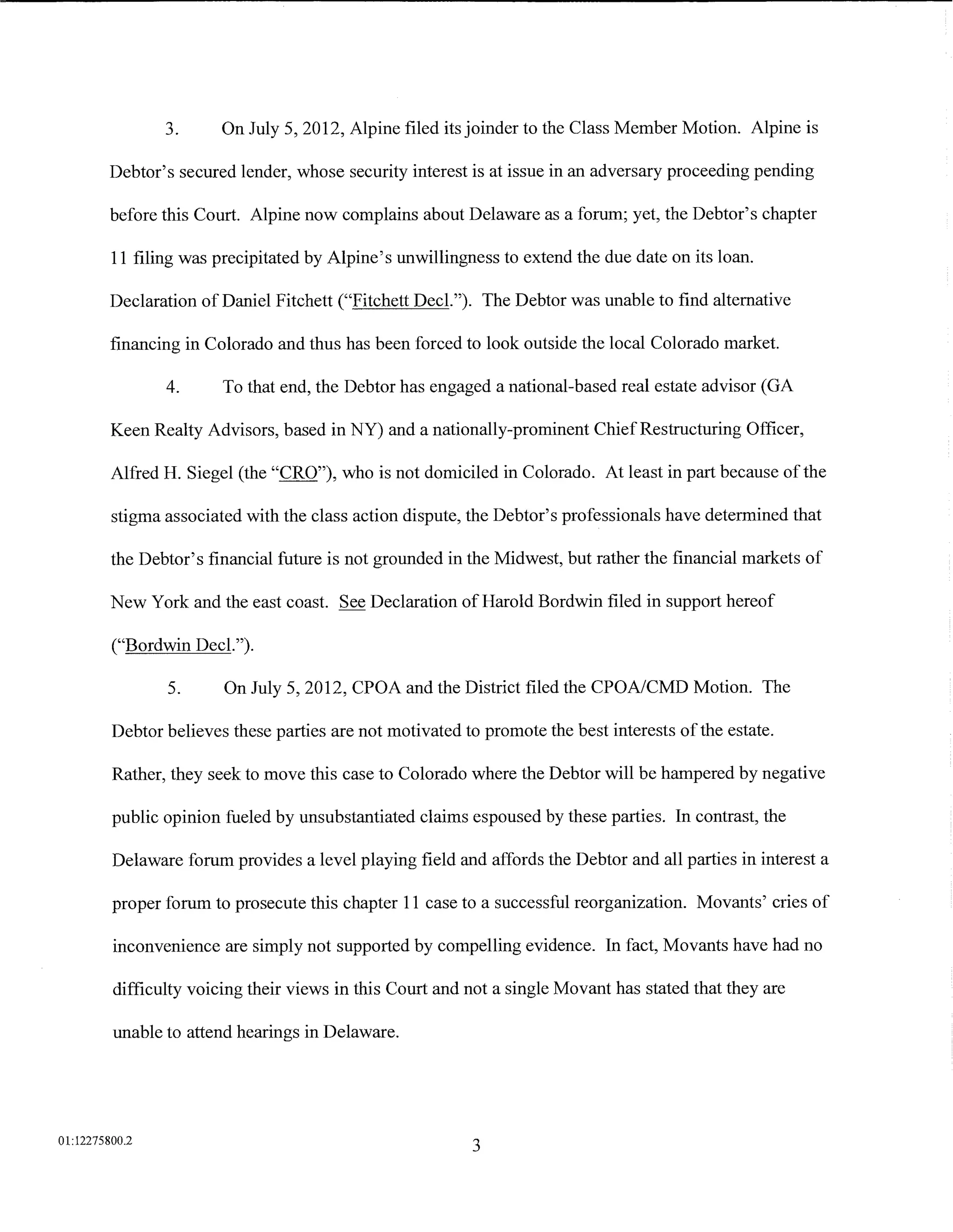 3.      On July 5, 2012, Alpine filed its joinder to the Class Member Motion. Alpine is

         Debtor's secured lender, whose security interest is at issue in an adversary proceeding pending

         before this Court. Alpine now complains about Delaware as a forum; yet, the Debtor's chapter

         11 filing was precipitated by Alpine's unwillingness to extend the due date on its loan.

         Declaration of Daniel Fitchett ("Fitchett Decl."). The Debtor was unable to find alternative

         financing in Colorado and thus has been forced to look outside the local Colorado market.

                4.      To that end, the Debtor has engaged a national-based real estate advisor (GA

         Keen Realty Advisors, based in NY) and a nationally-prominent Chief Restructuring Officer,

         Alfred H. Siegel (the "CRO"), who is not domiciled in Colorado. At least in part because of the

         stigma associated with the class action dispute, the Debtor's professionals have determined that

         the Debtor's financial future is not grounded in the Midwest, but rather the financial markets of

         New York and the east coast. See Declaration ofHarold Bordwin filed in support hereof

         ("Bordwin Decl.").

                5.      On July 5, 2012, CPOA and the District filed the CPOA/CMD Motion. The

         Debtor believes these parties are not motivated to promote the best interests of the estate.

         Rather, they seek to move this case to Colorado where the Debtor will be hampered by negative

         public opinion fueled by unsubstantiated claims espoused by these parties. In contrast, the

         Delaware forum provides a level playing field and affords the Debtor and all parties in interest a

         proper forum to prosecute this chapter 11 case to a successful reorganization. Movants' cries of

         inconvenience are simply not supported by compelling evidence. In fact, Movants have had no

         difficulty voicing their views in this Court and not a single Movant has stated that they are

         unable to attend hearings in Delaware.




01:12275800.2
                                                           3
 