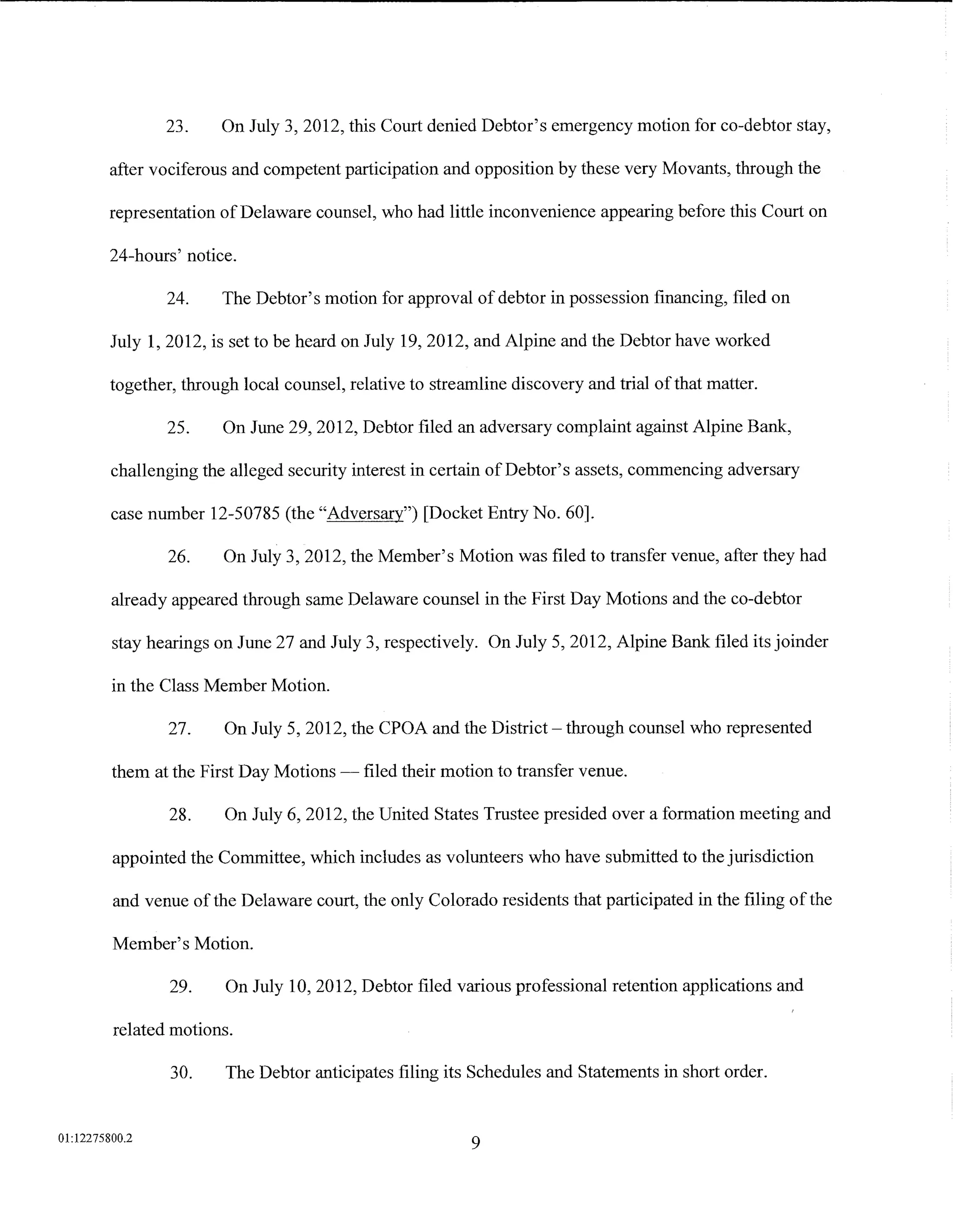 23.     On July 3, 2012, this Court denied Debtor's emergency motion for co-debtor stay,

         after vociferous and competent participation and opposition by these very Movants, through the

         representation of Delaware counsel, who had little inconvenience appearing before this Court on

         24-hours' notice.

                 24.    The Debtor's motion for approval of debtor in possession financing, filed on

         July 1, 2012, is set to be heard on July 19, 2012, and Alpine and the Debtor have worked

         together, through local counsel, relative to streamline discovery and trial of that matter.

                 25.    On June 29, 2012, Debtor filed an adversary complaint against Alpine Bank,

         challenging the alleged security interest in certain of Debtor's assets, commencing adversary

         case number 12-50785 (the "Adversary") [Docket Entry No. 60].

                 26.     On July 3, 2012, the Member's Motion was filed to transfer venue, after they had

         already appeared through same Delaware counsel in the First Day Motions and the co-debtor

         stay hearings on June 27 and July 3, respectively. On July 5, 2012, Alpine Bank filed its joinder

         in the Class Member Motion.

                 27.     On July 5, 2012, the CPOA and the District- through counsel who represented

         them at the First Day Motions -    filed their motion to transfer venue.

                 28.     On July 6, 2012, the United States Trustee presided over a formation meeting and

         appointed the Committee, which includes as volunteers who have submitted to the jurisdiction

         and venue of the Delaware court, the only Colorado residents that participated in the filing of the

         Member's Motion.

                 29.     On July 10, 2012, Debtor filed various professional retention applications and

         related motions.

                 30.     The Debtor anticipates filing its Schedules and Statements in short order.


01:12275800.2
                                                           9
 