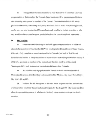 31.     To suggest that Movants are unable to avail themselves of competent Delaware

         representation, or that somehow the Colorado-based members will be inconvenienced by their

         own voluntary participation as members ofthe Debtor's Creditors Committee if this matter

         proceeds in Delaware, is belied by facts; rarely do clients need to attend every hearing (indeed,

         maybe not even most hearings) and Movants have made no effort to explain how often or why

         they would need to personally appear, particularly given the ease of telephonic appearance.


         D.     The Movants

                32.     Some of the Movants allege to be court-approved representatives of a certified

         class of club members in Case Number 11CV552 pending in the District Court of Eagle County,

         Colorado. Only two of these named members live in Colorado (and both of the Colorado

         residents have decided to forego any claims of inconvenience by traveling to Delaware on July 6,

         2012 to be appointed as members ofthe Committee), the other four live in Illinois and

         Washington, DC- both forums more convenient to Delaware than Colorado.

                33.     All Movants have engaged Delaware counsel to assist with their Member's

         Motion (and to appear at the First Day Motions and the Stay Motion). See Court Docket Entry

         No. 58, 61, 82, and 83.

                34.     Movants that are participants in the class action litigation have not provided any

         evidence to this Court that they are authorized to speak for the alleged 609 other members of the

         class they purport to represent, or whether this is simply rogue conduct on the part of the six

         members.




01:12275800.2
                                                          10
 