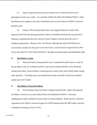 35.     Alpine clearly has shown no inconvenience as is evidenced by their active

         participation in this case to date- it is uncertain whether the bank will challenge Debtor's claim

        that Delaware law applies to the issue of perfection of its security interest in Debtor's personal

         property assets.

                36.     Finally, CPOA and the District have also engaged Delaware counsel (who

         appeared at the First Day hearings) and have shown no hardship in having the case proceed in

         Delaware, including that they have shown no need to appear in person given the ease of

         telephonic appearances. Moreover, Ms. VanDeusen, although she claims that Delaware is

         inconvenient, actually has strong ties to the East Coast, is on the board of organizations in New

         Jersey and works for a New Jersey based firm. See http://www.njisj.org/test site/about/boardll.php.


         E.      The Debtor's Assets

                 37.    When the Debtor commenced this case, it operated four golf courses, a state-of-

         the-art athletic club, the Trailhead Facilities, and owned restaurant facilities at the Mountain,

         Summit and Valley Course facilities, swimming pools, tennis courts, and a family lodge, among

         other amenities. The Debtor also owns significant accounts receivable owing from members

         spread across the Country.


         F.      The Debtor's Secured Creditors

                 38.    On the Petition Date, the Debtor's alleged secured lender, Alpine, had opposed

         the Debtor's motion to use cash collateral and is the defendant in Debtor's Adversary

         challenging the bank's perfected secured status in certain collateral. Alpine has also expressed

         opposition to the Debtor's motion for approval of DIP financing from the DIP Lender, currently

         scheduled for hearing on July 19, 2012.



01:12275800.2
                                                           11
 