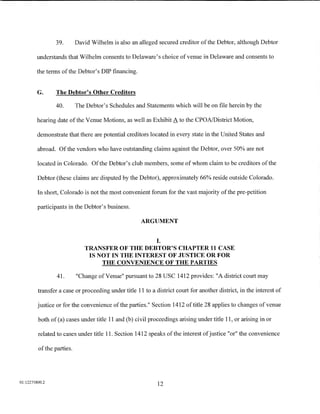 39.        David Wilhelm is also an alleged secured creditor of the Debtor, although Debtor

        understands that Wilhelm consents to Delaware's choice of venue in Delaware and consents to

        the terms of the Debtor's DIP financing.


         G.     The Debtor's Other Creditors

                40.        The Debtor's Schedules and Statements which will be on file herein by the

         hearing date ofthe Venue Motions, as well as Exhibit A to the CPOA/District Motion,

         demonstrate that there are potential creditors located in every state in the United States and

         abroad. Of the vendors who have outstanding claims against the Debtor, over 50% are not

         located in Colorado. Ofthe Debtor's club members, some of whom claim to be creditors ofthe

         Debtor (these claims are disputed by the Debtor), approximately 66% reside outside Colorado.

         In short, Colorado is not the most convenient forum for the vast majority of the pre-petition

         participants in the Debtor's business.

                                                     ARGUMENT


                                                            I.
                              TRANSFER OF THE DEBTOR'S CHAPTER 11 CASE
                               IS NOT IN THE INTEREST OF JUSTICE OR FOR
                                   THE CONVENIENCE OF THE PARTIES

                 41.       "Change of Venue" pursuant to 28 USC 1412 provides: "A district court may

         transfer a case or proceeding under title 11 to a district court for another district, in the interest of

         justice or for the convenience of the parties." Section 1412 of title 28 applies to changes of venue

         both of (a) cases under title 11 and (b) civil proceedings arising under title 11, or arising in or

         related to cases under title 11. Section 1412 speaks ofthe interest of justice "or" the convenience

         of the parties.




01:12275800.2
                                                            12
 