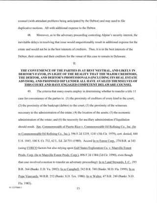 counsel (with attendant problems being anticipated by the Debtor) and may need to file

         duplicative motions. All with additional expense to the Debtor.

                 48.     Moreover, as to the adversary proceeding contesting Alpine's security interest, the

         inevitable delays in resolving that issue would unquestionably result in additional expense for the

         estate and would not be in the best interests of creditors. Thus, it is in the best interests of the

         Debtor, their estates and their creditors for the venue of this case to remain in Delaware.

                                                         II.

          THE CONVENIENCE OF THE PARTIES IS AT BEST NEUTRAL, AND LIKELY IN
         DEBTOR'S FAVOR, IN LIGHT OF THE REALITY THAT THE MAJOR CREDITORS,
         THE DEBTOR, AND DEBTOR'S PROFESSIONALS (INCLUDING ITS REAL ESTATE
         ADVISOR), AND PROPOSED DIP LENDER ALL HAVE AVAILED THEMSELVES OF
            THIS COURT AND HAVE ENGAGED COMPETENT DELAWARE COUNSEL

                 49.     The criteria that many courts employ in determining whether to transfer a title 11

         case for convenience of the parties is: (1) the proximity of creditors of every kind to the court;

         (2) the proximity of the bankrupt (debtor) to the court; (3) the proximity of the witnesses

         necessary to the administration of the estate; (4) the location of the assets; (5) the economic

         administration of the estate; and (6) the necessity for ancillary administration ifliquidation

         should result. See, Commonwealth of Puerto Rico v. Commonwealth Oil Refining Co., Inc. (In

         re Commonwealth Oil Refining Co., Inc.), 596 F.2d 1239, 1241 (5th Cir. 1979), cert. denied, 444

         U.S. 1045, 100 S. Ct. 732, 62 L. Ed. 2d 731 (1980). Accord In re Enron Corp., 274 B.R. at 343

         (using CORCO factors but also relying upon Gulf States Exploration Co. v. Manville Forest

         Prods. Corp. (In re Manville Forest Prods. Corp.), 896 F.2d 1384 (2d Cir. 1990), even though

         that case involved a motion to transfer an adversary proceeding); In re Land Stewards, L.C., 293

         B.R. 364 (Bankr. E.D. Va. 2002); In re Campbell, 242 B.R. 740 (Bankr. M.D. Fla. 1999); In re

         Pope Vineyards, 90 B.R. 252 (Bankr. S.D. Tex. 1988); In re Walter, 47 B.R. 240 (Bankr. N.D.

         Fla. 1985).
01:12275800.2
                                                               15
 