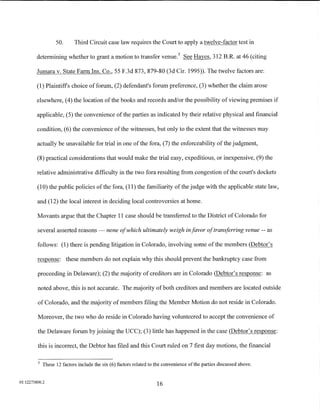 50.      Third Circuit case law requires the Court to apply a twelve-factor test in

         determining whether to grant a motion to transfer venue. 5 See Hayes, 312 B.R. at 46 (citing

         Jumara v. State Farm Ins. Co., 55 F.3d 873, 879-80 (3d Cir. 1995)). The twelve factors are:

         (1) Plaintiffs choice of forum, (2) defendant's forum preference, (3) whether the claim arose

         elsewhere, (4) the location ofthe books and records and/or the possibility of viewing premises if

         applicable, (5) the convenience of the parties as indicated by their relative physical and financial

         condition, (6) the convenience of the witnesses, but only to the extent that the witnesses may

         actually be unavailable for trial in one of the fora, (7) the enforceability of the judgment,

         (8) practical considerations that would make the trial easy, expeditious, or inexpensive, (9) the

         relative administrative difficulty in the two fora resulting from congestion of the court's dockets

         (1 0) the public policies of the fora, (11) the familiarity of the judge with the applicable state law,

         and (12) the local interest in deciding local controversies at home.

         Movants argue that the Chapter 11 case should be transferred to the District of Colorado for

         several asserted reasons- none ofwhich ultimately weigh in favor of transferring venue -- as

         follows: (1) there is pending litigation in Colorado, involving some of the members (Debtor's

         response: these members do not explain why this should prevent the bankruptcy case from

         proceeding in Delaware); (2) the majority of creditors are in Colorado (Debtor's response: as

         noted above, this is not accurate. The majority of both creditors and members are located outside

         of Colorado, and the majority of members filing the Member Motion do not reside in Colorado.

         Moreover, the two who do reside in Colorado having volunteered to accept the convenience of

         the Delaware forum by joining the UCC); (3) little has happened in the case (Debtor's response:

         this is incorrect, the Debtor has filed and this Court ruled on 7 first day motions, the financial

         5
             These 12 factors include the six (6) factors related to the convenience ofthe parties discussed above.


01:12275800.2
                                                                    16
 