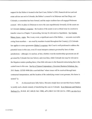 support for the Debtor is located in the East Coast, Debtor's CRO, financial advisor and real

         estate advisor are not in Colorado, the Debtor's counsel is in Delaware and San Diego, not

         Colorado; a committee has been formed, and the major creditors have all engaged Delaware

         counsel. All is in place in Delaware to move the case expeditiously forward); (4) the assets are

         in Colorado (Debtor's response: the location of the assets is not a critical issue in a motion to

         transfer venue in a Chapter 11 proceeding, but may be relevant in a liquidation. See Garden

         Manor Assoc., supra. But, in any event, a significant asset of the Debtor,- accounts receivable

         owing from members- are owed by members located throughout the Country); (5) Colorado

         law applies to some agreements (Debtor's response: this Court is well positioned to address the

         potential issues in this case, even if it must interpret contracts governed by laws of other

         jurisdictions- although, it is unclear, at best, whether even the membership agreements are all

         governed by Colorado law (see below), and even then, while Colorado law may be relevant to

         the litigation matters pending there, it has little relevance to the financial restructuring that is the

         central issue in this case. See In re Visteon Corporation v. Governor Business Solutions, Inc.,

         2011 Bankr. LEXIS 4008 (this court held that "where issues will be resolved through basic

         contractual interpretation, and the location of the underlying events is not germane, this factor is

         neutral.")).

                 51.     As discussed more fully below, Movants simply have not met their heavy burden

         to justifY such a drastic remedy of transferring this case to Colorado. In re Delaware and Hudson

         Railway Co., 96 B.R. 467, 468 (D. Del. 1988), affd, 884 F.2d 1383 (3d Cir. 1989); see also In re




01:12275800.2
                                                            17
 