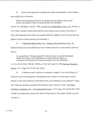 54.      Some courts suggest that something more than a preponderance of the evidence

         must weigh in favor of transfer:

                [W]here after balancing all factors, the equities lean but slightly in favor of the
                movant, the plaintiffs choice of forum should not be disturbed.

         49 B.R. 935, 938 (Bankr. E.D.N.Y. 1985); see also In re Garden Manor Assoc., L.P., 99 B.R. at

         553 ("where a transfer would merely shift the inconvenience from one party to the other, or

         where after balancing all the factors, the equities leaned but slightly in favor of the movant, the

         [debtor's] choice of forum should not be disturbed.").

                55.      In Matsushita Battery Indus. Co. v. Energy Conversion Devices, Inc., the

         Delaware District Court described the movant's burden of proof on a venue transfer motion as

         follows:

                As a general rule, "[b ]ecause plaintiffs choice of forum is accorded substantial
                weight, the burden is on the defendants to establish that the balance of
                convenience of the parties and witnesses strongly favors the defendants."

         C.A. No. 96-101-SLR, 1996 WL 328594, at *4 (D. Del. April23, 1996) (quoting, Bergman v.

         Brainin, 512 F. Supp. 972, 973 (D. Del. 1981)).

                 56.     A Delaware entity's election to commence a chapter 11 case in the District of

         Delaware is not to be disregarded or downplayed in the context of a venue transfer motion.

         Indeed, it is the well-settled law of this District that, even if Delaware is not a plaintiff's "home

         turf," deference should be accorded to the Delaware entity's choice of venue. See Waste

         Distillation Technology, Inc. v. Pan American Resources, 775 F. Supp. 759, 766 (D. Del. 1991)

         ("[T]his Court rejects the assertion that 'lack of doing business' here makes it unfair to try the

         case here.").




01:12275800.2
                                                           19
 