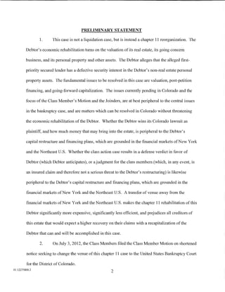 PRELIMINARY STATEMENT

                1.      This case is not a liquidation case, but is instead a chapter 11 reorganization. The

         Debtor's economic rehabilitation turns on the valuation of its real estate, its going concern

         business, and its personal property and other assets. The Debtor alleges that the alleged first-

         priority secured lender has a defective security interest in the Debtor's non-real estate personal

         property assets. The fundamental issues to be resolved in this case are valuation, post-petition

         financing, and going-forward capitalization. The issues currently pending in Colorado and the

         focus of the Class Member's Motion and the Joinders, are at best peripheral to the central issues

         in the bankruptcy case, and are matters which can be resolved in Colorado without threatening

         the economic rehabilitation of the Debtor. Whether the Debtor wins its Colorado lawsuit as

         plaintiff, and how much money that may bring into the estate, is peripheral to the Debtor's

         capital restructure and financing plans, which are grounded in the financial markets of New York

         and the Northeast U.S. Whether the class action case results in a defense verdict in favor of

         Debtor (which Debtor anticipates), or a judgment for the class members (which, in any event, is

         an insured claim and therefore not a serious threat to the Debtor's restructuring) is likewise

         peripheral to the Debtor's capital restructure and financing plans, which are grounded in the

         financial markets ofNew York and the Northeast U.S. A transfer of venue away from the

         financial markets ofNew York and the Northeast U.S. makes the chapter 11 rehabilitation ofthis

         Debtor significantly more expensive, significantly less efficient, and prejudices all creditors of

         this estate that would expect a higher recovery on their claims with a recapitalization of the

         Debtor that can and will be accomplished in this case.

                 2.     On July 3, 2012, the Class Members filed the Class Member Motion on shortened

         notice seeking to change the venue of this chapter 11 case to the United States Bankruptcy Court

         for the District of Colorado.
01:12275800.2
                                                           2
 