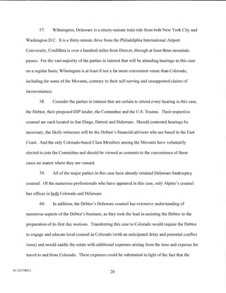 57.    Wilmington, Delaware is a ninety-minute train ride from both New York City and

         Washington D.C. It is a thirty minute drive from the Philadelphia International Airport.

         Conversely, Cordillera is over a hundred miles from Denver, through at least three mountain

         passes. For the vast majority of the parties in interest that will be attending hearings in this case

         on a regular basis, Wilmington is at least if not a far more convenient venue than Colorado,

         including for some of the Movants, contrary to their self-serving and unsupported claims of
         .      .
         mconvemence.

                 58.     Consider the parties in interest that are certain to attend every hearing in this case,

         the Debtor, their proposed DIP lender, the Committee and the U.S. Trustee. Their respective

         counsel are each located in San Diego, Detroit and Delaware. Should contested hearings be

         necessary, the likely witnesses will be the Debtor's financial advisors who are based in the East

         Coast. And the only Colorado-based Class Members among the Movants have voluntarily

         elected to join the Committee and should be viewed as consents to the convenience of these

         cases no matter where they are venued.

                 59.     All of the major parties in this case have already retained Delaware bankruptcy

         counsel. Of the numerous professionals who have appeared in this case, only Alpine's counsel

         has offices in both Colorado and Delaware.

                 60.     In addition, the Debtor's Delaware counsel has extensive understanding of

         numerous aspects of the Debtor's business, as they took the lead in assisting the Debtor in the

         preparation of its first day motions. Transferring this case to Colorado would require the Debtor

         to engage and educate local counsel in Colorado (with an anticipated delay and potential conflict

         issue) and would saddle the estate with additional expenses arising from the time and expense for

         travel to and from Colorado. These expenses could be substantial in light of the fact that the


01:12275800.2
                                                           20
 