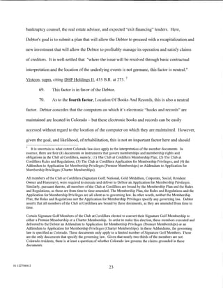 bankruptcy counsel, the real estate advisor, and expected "exit financing" lenders. Here,

         Debtor's goal is to submit a plan that will allow the Debtor to proceed with a recapitalization and

         new investment that will allow the Debtor to profitably manage its operation and satisfy claims

         of creditors. It is well-settled that "where the issue will be resolved through basic contractual

         interpretation and the location of the underlying events is not germane, this factor is neutral."
                                                                            7
         Visteon, supra, citing DHP Holdings II, 435 B.R. at 273.

                 69.      This factor is in favor of the Debtor.

                 70.      As to the fourth factor, Location Of Books And Records, this is also a neutral

         factor. Debtor concedes that the computers on which it's electronic "books and records" are

         maintained are located in Colorado - but these electronic books and records can be easily

         accessed without regard to the location of the computer on which they are maintained. However,

         given the goal, and likelihood, of rehabilitation, this is not an important factor here and should
         7
            It is uncertain to what extent Colorado law does apply to the interpretation of the member documents. In
         essence, there are four (4) documents or instruments that govern memberships and membership rights and
         obligations in the Club at Cordillera, namely: (1) The Club at Cordillera Membership Plan; (2) The Club at
         Cordillera Rules and Regulations; (3) The Club at Cordillera Application for Membership Privileges; and (4) the
         Addendum to Application for Membership Privileges (Premier Memberships) or Addendum to Application for
         Membership Privileges (Charter Memberships).

         All members of the Club at Cordillera (Signature Golf, National, Gold Medallion, Corporate, Social, Resident
         Owner and Honorary), were required to execute and deliver to Debtor an Application for Membership Privileges.
         Similarly, pursuant thereto, all members of the Club at Cordillera are bound by the Membership Plan and the Rules
         and Regulations, as those are from time to time amended. The Membership Plan, the Rules and Regulations and the
         Application for Membership Privileges are all silent as to governing law. In other words, neither the Membership
         Plan, the Rules and Regulations nor the Application for Membership Privileges specify any governing law. Debtor
         asserts that all members of the Club at Cordillera are bound by these documents, as they are amended from time to
         time.

         Certain Signature Golf Members of the Club at Cordillera elected to convert their Signature Golf Membership to
         either a Premier Membership or a Charter Membership. In order to make this election, these members executed and
         delivered to the Debtor an Addendum to Application for Membership Privileges (Premier Memberships) or an
         Addendum to Application for Membership Privileges (Charter Memberships). In these Addendums, the governing
         law is specified as Colorado. These documents only apply to a limited number of Signature Golf Members. These
         are the only documents that specify the governing law. Given that nearly two-thirds of the members are not
         Colorado residents, there is at least a question of whether Colorado law governs the claims grounded in these
         documents.




01:12275800.2
                                                                 23
 