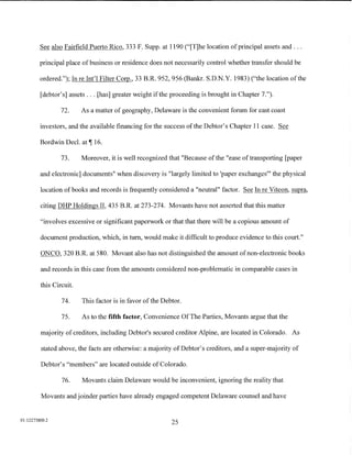 See also Fairfield Puerto Rico, 333 F. Supp. at 1190 ("[T]he location of principal assets and ...

         principal place of business or residence does not necessarily control whether transfer should be

         ordered."); In re Int'l Filter Corp., 33 B.R. 952, 956 (Bankr. S.D.N.Y. 1983) ("the location of the

         [debtor's] assets ... [has] greater weight ifthe proceeding is brought in Chapter 7.").

                 72.     As a matter of geography, Delaware is the convenient forum for east coast

         investors, and the available financing for the success of the Debtor's Chapter 11 case. See

         Bordwin Decl. at ,-r 16.

                 73.     Moreover, it is well recognized that "Because of the "ease of transporting [paper

         and electronic] documents" when discovery is "largely limited to 'paper exchanges"' the physical

         location of books and records is frequently considered a "neutral" factor. See In re Viteon, supra,

         citing DHP Holdings II, 435 B.R. at 273-274. Movants have not asserted that this matter

         "involves excessive or significant paperwork or that that there will be a copious amount of

         document production, which, in tum, would make it difficult to produce evidence to this court."

         ONCO, 320 B.R. at 580. Movant also has not distinguished the amount of non-electronic books

         and records in this case from the amounts considered non-problematic in comparable cases in

         this Circuit.

                 74.     This factor is in favor of the Debtor.

                 75.     As to the fifth factor, Convenience Of The Parties, Movants argue that the

         majority of creditors, including Debtor's secured creditor Alpine, are located in Colorado. As

         stated above, the facts are otherwise: a majority of Debtor's creditors, and a super-majority of

         Debtor's "members" are located outside of Colorado.

                 76.     Movants claim Delaware would be inconvenient, ignoring the reality that

         Movants and joinder parties have already engaged competent Delaware counsel and have


01:12275800.2
                                                           25
 