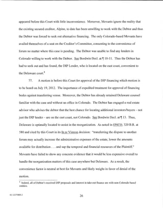 appeared before this Court with little inconvenience. Moreover, Movants ignore the reality that

         the existing secured creditor, Alpine, to date has been unwilling to work with the Debtor and thus

         the Debtor was forced to seek out alternative financing. The only Colorado-based Movants have

         availed themselves of a seat on the Creditor's Committee, consenting to the convenience of

         forum no matter where this case is pending. The Debtor was unable to find any lenders in

         Colorado willing to work with the Debtor. See Bordwin Decl. at 1 10-11. Thus the Debtor has

         had to seek out and has found, the DIP Lender, who is located on the east coast, convenient to

         the Delaware court. 8

                 77.      A motion is before this Court for approval of the DIP financing which motion is

         to be heard on July 19, 2012. The importance of expedited treatment for approval of financing

         bodes against transferring venue. Moreover, the Debtor has already retained Delaware counsel

         familiar with the case and without an office in Colorado. The Debtor has engaged a real estate

         advisor who advises the debtor that the best chance for locating additional investors/buyers - not

         just the DIP lender- are on the east coast, not Colorado. See Bordwin Decl. at 1 13. Thus,

         Delaware is optimally located to assist in the reorganization. As noted in ONCO, 320 B.R. at

         580 and cited by this Court in its In re Visteon decision: "transferring the dispute to another

         forum may actually increase the administrative expenses of the estate, lower the amounts

         available for distribution ... and sap the temporal and financial resources of the Plaintiff."

         Movants have failed to show any concrete evidence that it would be less expensive overall to

         handle the reorganization matters of this case anywhere but Delaware. As a result, the

         convenience factor is neutral at best for Movants and likely weighs in favor of denial of the

         motion.
         8
           Indeed, all of Debtor's received DIP proposals and interest in take-out finance are with non-Colorado based
         entities.


01:12275800.2
                                                                 26
 