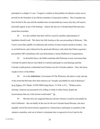 participate in a chapter 11 case. Congress's solution to this problem of collective action was to

         provide for the formation of an official committee of unsecured creditors. This Committee has

         been formed in this case and the members have not presented any reason why they will need to

         personally appear at any of the hearings- indeed, the only two Colorado-based Movants have

         joined that committee.

                82.     It is also unlikely that there will be a need for ancillary administration if

         liquidation should result. This factor has little bearing on the case proceeding in Delaware. This

         Court is more than capable of conducting sale motions of assets located outside its borders - but,

         as set forth herein, and evidenced by the speed and efficiency with which this Debtor acquired a

         post-petition DIP commitment, this case demonstrates a strong likelihood of reorganization.

                83.     As described above, the Debtor maintains that Delaware is more convenient than

         Colorado for parties that are most likely to routinely participate in court hearings and that

         Colorado would present a substantial travel burden even for Colorado creditors. Thus, this factor

         weighs in favor of the Debtor.

                84.     As to the sixth factor, Convenience Of The Witnesses, this factor is only relevant

         to the extent that Movants show that witnesses are "actually unavailable for trial in Delaware."

         In re Visteon, 2011 Bankr. LEXIS 4008 (citing Hayes, 312 B.R. at 4 7. ). "Without such a

         showing, 'witnesses are presumed to be willing to testify in either forum, despite the

         inconvenience that one of the forums would entail."' Id.

                85.     Movants have not suggested that any relevant witnesses would be unavailable for

         trial in Delaware- this can hardly be the case for the two Colorado-based Movants, who have

         arguably waived the inconvenience argument by volunteering to participate as members of the

         statutory committee, and one of whom is a declarant who is expected to be in Court for the


01:12275800.2
                                                          28
 