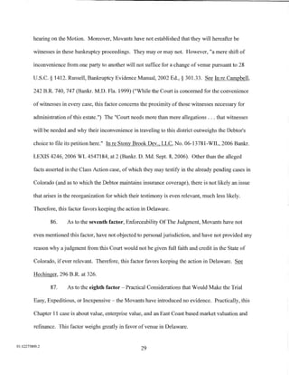 hearing on the Motion. Moreover, Movants have not established that they will hereafter be

         witnesses in these bankruptcy proceedings. They may or may not. However, "a mere shift of

         inconvenience from one party to another will not suffice for a change of venue pursuant to 28

         U.S.C. § 1412. Russell, Bankruptcy Evidence Manual, 2002 Ed.,§ 301.33. See In re Campbell,

         242 B.R. 740, 747 (Bankr. M.D. Fla. 1999) ("While the Court is concerned for the convenience

         of witnesses in every case, this factor concerns the proximity of those witnesses necessary for

         administration of this estate.") The "Court needs more than mere allegations ... that witnesses

         will be needed and why their inconvenience in traveling to this district outweighs the Debtor's

         choice to file its petition here." In re Stony Brook Dev., LLC, No. 06-13781-WIL, 2006 Bankr.

         LEXIS 4246, 2006 WL 4547184, at 2 (Bankr. D. Md. Sept. 8, 2006). Other than the alleged

         facts asserted in the Class Action case, of which they may testify in the already pending cases in

         Colorado (and as to which the Debtor maintains insurance coverage), there is not likely an issue

         that arises in the reorganization for which their testimony is even relevant, much less likely.

         Therefore, this factor favors keeping the action in Delaware.

                86.     As to the seventh factor, Enforceability Of The Judgment, Movants have not

         even mentioned this factor, have not objected to personal jurisdiction, and have not provided any

         reason why a judgment from this Court would not be given full faith and credit in the State of

         Colorado, if ever relevant. Therefore, this factor favors keeping the action in Delaware. See

         Hechinger, 296 B.R. at 326.

                87.     As to the eighth factor- Practical Considerations that Would Make the Trial

         Easy, Expeditious, or Inexpensive- the Movants have introduced no evidence. Practically, this

         Chapter 11 case is about value, enterprise value, and an East Coast based market valuation and

         refinance. This factor weighs greatly in favor of venue in Delaware.


01:12275800.2
                                                          29
 