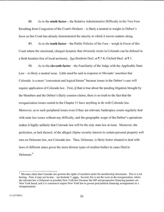 88.     As to the ninth factor- the Relative Administrative Difficulty in the Two Fora

         Resulting from Congestion of the Court's Dockets- is likely a neutral or weighs in Debtor's

         favor as this Court has already demonstrated the alacrity in which it moves matters along.

                  89.      As to the tenth factor- the Public Policies of the Fora- weigh in Favor of this

         Court where the emotional, charged dynamic that obviously exists in Colorado can be defused in

         a fresh location free oflocal acrimony. See Bordwin Decl.               at~   7-8; Fitchett Decl.   at~   3.

                  90.      As to the eleventh factor- the Familiarity of the Judge with the Applicable State

         Law- is likely a neutral issue. Little need be said in response to Movants' assertion that

         Colorado is a more "convenient and logical forum" because issues in the Debtor's case will

         require application of Colorado law. First, if that is true about the pending litigation brought by

         the Members and the Debtor's likely counter-claims, there is no truth to the fact that the

         reorganization issues central to the Chapter 11 have anything to do with Colorado law.

         Moreover, as to such peripheral issues even if they are relevant, bankruptcy courts regularly deal

         with state law issues without any difficulty, and the geographic scope of the Debtor's operations

         makes it highly unlikely that Colorado law will be the only state law at issue. Moreover, the

         perfection, or lack thereof, of the alleged Alpine security interest in certain personal property will

         tum on Delaware law, not Colorado law. Thus, Delaware, is likely better situated to deal with

         laws of different states given the more diverse types of creditor bodies in cases filed in

         Delaware. 9




         9
           Movants claim that Colorado law governs the rights of members under the membership documents. This is a red
         herring. First, it may not be true- see footnote 7, supra. Second, this is not the issue in the reorganization, where
         the relevant law is Delaware or possibly New York law (because the DIP and prospective fmancing partners are
         New York based, and it is common to expect New York law to govern post-petition fmancing arrangements in a
         reorganization).


01:12275800.2
                                                                   30
 