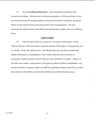91.   As to the twelfth and final factor -the Local Interest in Deciding Local

         Controversies at Home -- Movants have not shown any prejudice to a Delaware forum. In fact,

         for reasons discussed, the financial market in Colorado is foreclosed to the Debtor, forcing the

         Debtor to look outside the local environment and to East Coast participants. The local

         community has turned its back on this Debtor and thus this factor weighs in favor of a Delaware

         forum.

                                                    CONCLUSION

                  92.   Under the facts of this case, neither the "convenience of the parties" nor the

         "interest of justice" either necessitate or justify the transfer of this chapter 11 reorganization case

         to Colorado. In fact, the opposite is true. The Movants have not, and will not, sustain their

         burden of showing, by a preponderance of the evidence, that the interests of justice or

         convenience of parties are better served ifthis case were transferred to Colorado. Indeed, it is

         clear that such a transfer, at this juncture, will negatively affect the Debtor's rehabilitation, will

         increase the Debtor's expenses relative to its DIP loan and future refinance, and will be of utmost

         inconvenience to the Debtor's professionals and likely post-petition financing sources.




01:12275800.2
                                                            31
 