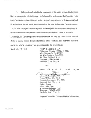 93.     Delaware is well-suited to the convenience of the parties in interest that are most

        likely to play an active role in this case: the Debtor and its professionals, the Committee (with

        both of its 2 Colorado-based Movants having consented to participating in the Committee) and

         its professionals, the DIP lender, and other creditors that have retained local Delaware counsel.

         And, far from serving the interests of justice, transferring this case would work an injustice on

         this estate because it would be costly and disruptive to the Debtor's efforts to reorganize.

         Accordingly, the Debtor respectfully requests that this Court deny the Venue Motion, allow the

         Debtor to proceed with its efficient rehabilitation in this Court, and grant the Debtor such other

         and further relief as is necessary and appropriate under the circumstances

         Dated: July Jj_, 2012                     FOLEY & LARDNER LLP
                                                   Christopher Celentino (CA No. 131688)
                                                   Mikel Bistrow (CA No. 102978)
                                                   402 West Broadway, Suite 2100
                                                   San Diego, California 921 01
                                                   Telephone: (619) 234--6655
                                                   Facsimile: (619) 234-3510

                                                           -and-

                                                   YOUNG CONAWAY STARGATT & TAYLOR, LLP


                                              (72 R. Nof(N0:3526) ~
                                                Michael ~
                                                    Joseph M. Barry (No. 4221)
                                                    Donald J. Bowman, Jr. (No. 4383)
                                                    Kenneth J. Enos (No. 4544)
                                                    Rodney Square
                                                    1000 N. King Street
                                                    Wilmington, Delaware 19801
                                                    Telephone: (302) 571-6600
                                                    Facsimile: (302) 571-1253

                                                    Proposed Counsel for Debtor and Debtor in Possession




01:12275800.2
                                                          32
 