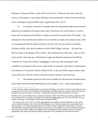 Statement of Financial Affairs, which will be on file herein. Moreover, the reality is that the

         success of this chapter 11 proceeding will hinge on the participation of those located on the East

         Coast, including the proposed DIP Lender. See Bordwin Decl. at 1 16.

                 10.      As would be expected of a company that owns and operates high-end recreational

         amenities in a residential community where many of the homes are second homes or vacation

         homes, the vast majority of the Debtor's creditors are actually located outside of Colorado. 3 The

         statements by Movants that most creditors are in Colorado are simply not accurate; in fact, of the

         six individuals that filed the Member Motion, only Ms. Foley lists her address in Edwards,

         Colorado, and Mr. Allen lists his address in Cherry Hills Village, Colorado -the other four

         Movants reside in Washington, DC or Illinois. See Exhibit B to the Foley Decl. And, as to Ms.

         Foley and Mr. Allen, they have affirmatively sought and obtained a position on the Official

         Committee of Unsecured Creditors ("Committee") in this case, thus consenting to their

         availability to participate in this case no matter where it is pending. 4 See Notice of Appointment

         of Committee of Unsecured Creditors, Docket No.86. In fact, the Debtor expects that the major

         issues in this case will tum on the involvement of parties located on the East Coast.

                 11.      The ultimate question for the Court is whether the Movants have shouldered their

         heavy burden and proved that administration of this chapter 11 case - and not the peripheral

         3
           In fact, Movants Thomas and Jane Wilner are located in Washington, DC (about 110 miles to the Delaware Court
         as opposed to 1657 miles to the Colorado Court) and Charles and Mary Jackson are located in Illinois (781 miles to
         Delaware Court and 1012 miles to Colorado). Additionally, the general creditor breakdown is as follows:
         Members: 34% are in Colorado, 66% are outside of Colorado; Vendors Owed Money (excluding employees): 46%
         are in Colorado, 54% are outside of Colorado; All vendors (excluding employees): 55% are in Colorado, 45% are
         outside of Colorado. See Schedules and Statement of Financial Affairs.
         4
           On or about July 6, 2012, the U.S. Trustee appointed the seven-member Committee [Docket No. 86]. Of the
         seven Committee members, four of them are Class Members, two of whom are named class representatives and
         Movants herein. The Debtor understands that the Committee is likely to support the Venue Motion. However,
         while the Debtor recognizes that the bankruptcy courts often give some deference to official committees on matters
         such as the one at bar, the weight of any support of the Venue Motion by the Committee in this case should be
         appropriately discounted given that the majority composition of the Committee are actual Movants herein.


01:12275800.2
                                                                  5
 