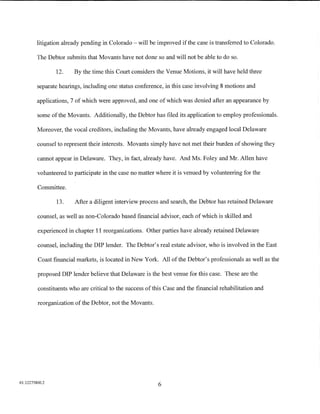 litigation already pending in Colorado- will be improved if the case is transferred to Colorado.

         The Debtor submits that Movants have not done so and will not be able to do so.

                12.     By the time this Court considers the Venue Motions, it will have held three

         separate hearings, including one status conference, in this case involving 8 motions and

         applications, 7 of which were approved, and one of which was denied after an appearance by

         some of the Movants. Additionally, the Debtor has filed its application to employ professionals.

         Moreover, the vocal creditors, including the Movants, have already engaged local Delaware

         counsel to represent their interests. Movants simply have not met their burden of showing they

         cannot appear in Delaware. They, in fact, already have. And Ms. Foley and Mr. Allen have

         volunteered to participate in the case no matter where it is venued by volunteering for the

         Committee.

                13.     After a diligent interview process and search, the Debtor has retained Delaware

         counsel, as well as non-Colorado based financial advisor, each of which is skilled and

         experienced in chapter 11 reorganizations. Other parties have already retained Delaware

         counsel, including the DIP lender. The Debtor's real estate advisor, who is involved in the East

         Coast financial markets, is located in New York. All of the Debtor's professionals as well as the

         proposed DIP lender believe that Delaware is the best venue for this case. These are the

         constituents who are critical to the success of this Case and the financial rehabilitation and

         reorganization of the Debtor, not the Movants.




01:12275800.2
                                                           6
 