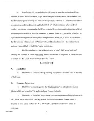 14.    Transferring this case to Colorado will create far more harm than it could ever

         alleviate; it would necessitate a new judge; it would require new co-counsel for the Debtor (and

         the Debtor anticipates difficulty and attendant delay with the retention of Colorado counsel based

         upon possible conflicts of interest, see Fitchett Decl.   at~   10); transfer may affect (and will

         certainly increase the costs associated with) the potential debtor in possession financing, which is

         poised to provide sufficient funds for the Debtor to operate for the next year while it finalizes its

         capital restructuring and confirms a plan ofreorganization. Moreover, it would inconvenience

         the Debtor's real estate advisor, DIP lender, CRO, and financial advisors- the parties whose

         testimony is most likely if the Debtor's plan is contested.

                 15.    The Movants have not and will not be able to satisfy their heavy burden of

         showing that a change in venue is necessary for the convenience of the parties or for the interests

         of justice, and this Court should therefore deny the Motion.

                                                  BACKGROUND


         A.      The Debtor

                 16.    The Debtor is a limited liability company incorporated under the laws of the state

         of Delaware.


         B.      Company Background

                 17.     The Debtor owns and operates the "Club Facilities" as defined in the Venue

         Motion which are located in Vail Valley in Eagle County, Colorado.

                 18.     The details of the Debtor's operations, current management and equity interests in

         the Debtor, are set forth in the First Day Motion affidavit of the Debtor's CEO, DanielL.

         Fitchett, Jr. filed herein on June 26, 2012 (Docket No.2) and are incorporated herein by

         reference.
01:12275800.2
                                                            7
 