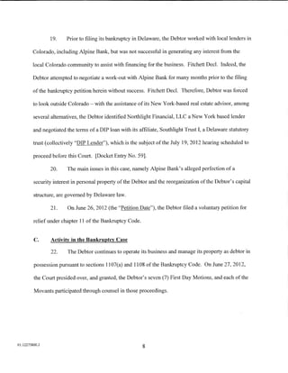 19.     Prior to filing its bankruptcy in Delaware, the Debtor worked with local lenders in

         Colorado, including Alpine Bank, but was not successful in generating any interest from the

         local Colorado community to assist with financing for the business. Fitchett Decl. Indeed, the

         Debtor attempted to negotiate a work-out with Alpine Bank for many months prior to the filing

         of the bankruptcy petition herein without success. Fitchett DecI. Therefore, Debtor was forced

         to look outside Colorado- with the assistance of its New York-based real estate advisor, among

         several alternatives, the Debtor identified Northlight Financial, LLC a New York based lender

         and negotiated the terms of a DIP loan with its affiliate, Southlight Trust I, a Delaware statutory

         trust (collectively "DIP Lender"), which is the subject ofthe July 19,2012 hearing scheduled to

         proceed before this Court. [Docket Entry No. 59].

                20.     The main issues in this case, namely Alpine Bank's alleged perfection of a

         security interest in personal property of the Debtor and the reorganization of the Debtor's capital

         structure, are governed by Delaware law.

                21.     On June 26, 2012 (the "Petition Date"), the Debtor filed a voluntary petition for

         relief under chapter 11 of the Bankruptcy Code.


         C.      Activity in the Bankruptcy Case

                 22.    The Debtor continues to operate its business and manage its property as debtor in

         possession pursuant to sections 1107(a) and 1108 of the Bankruptcy Code. On June 27, 2012,

         the Court presided over, and granted, the Debtor's seven (7) First Day Motions, and each of the

         Movants participated through counsel in those proceedings.




01:12275800.2
                                                           8
 