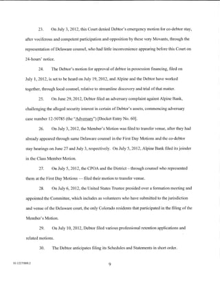 23.     On July 3, 2012, this Court denied Debtor's emergency motion for co-debtor stay,

         after vociferous and competent participation and opposition by these very Movants, through the

         representation of Delaware counsel, who had little inconvenience appearing before this Court on

         24-hours' notice.

                 24.    The Debtor's motion for approval of debtor in possession financing, filed on

         July 1, 2012, is set to be heard on July 19, 2012, and Alpine and the Debtor have worked

         together, through local counsel, relative to streamline discovery and trial of that matter.

                 25.    On June 29, 2012, Debtor filed an adversary complaint against Alpine Bank,

         challenging the alleged security interest in certain of Debtor's assets, commencing adversary

         case number 12-50785 (the "Adversary") [Docket Entry No. 60].

                 26.     On July 3, 2012, the Member's Motion was filed to transfer venue, after they had

         already appeared through same Delaware counsel in the First Day Motions and the co-debtor

         stay hearings on June 27 and July 3, respectively. On July 5, 2012, Alpine Bank filed its joinder

         in the Class Member Motion.

                 27.     On July 5, 2012, the CPOA and the District- through counsel who represented

         them at the First Day Motions -    filed their motion to transfer venue.

                 28.     On July 6, 2012, the United States Trustee presided over a formation meeting and

         appointed the Committee, which includes as volunteers who have submitted to the jurisdiction

         and venue of the Delaware court, the only Colorado residents that participated in the filing of the

         Member's Motion.

                 29.     On July 10, 2012, Debtor filed various professional retention applications and

         related motions.

                 30.     The Debtor anticipates filing its Schedules and Statements in short order.


01:12275800.2
                                                           9
 