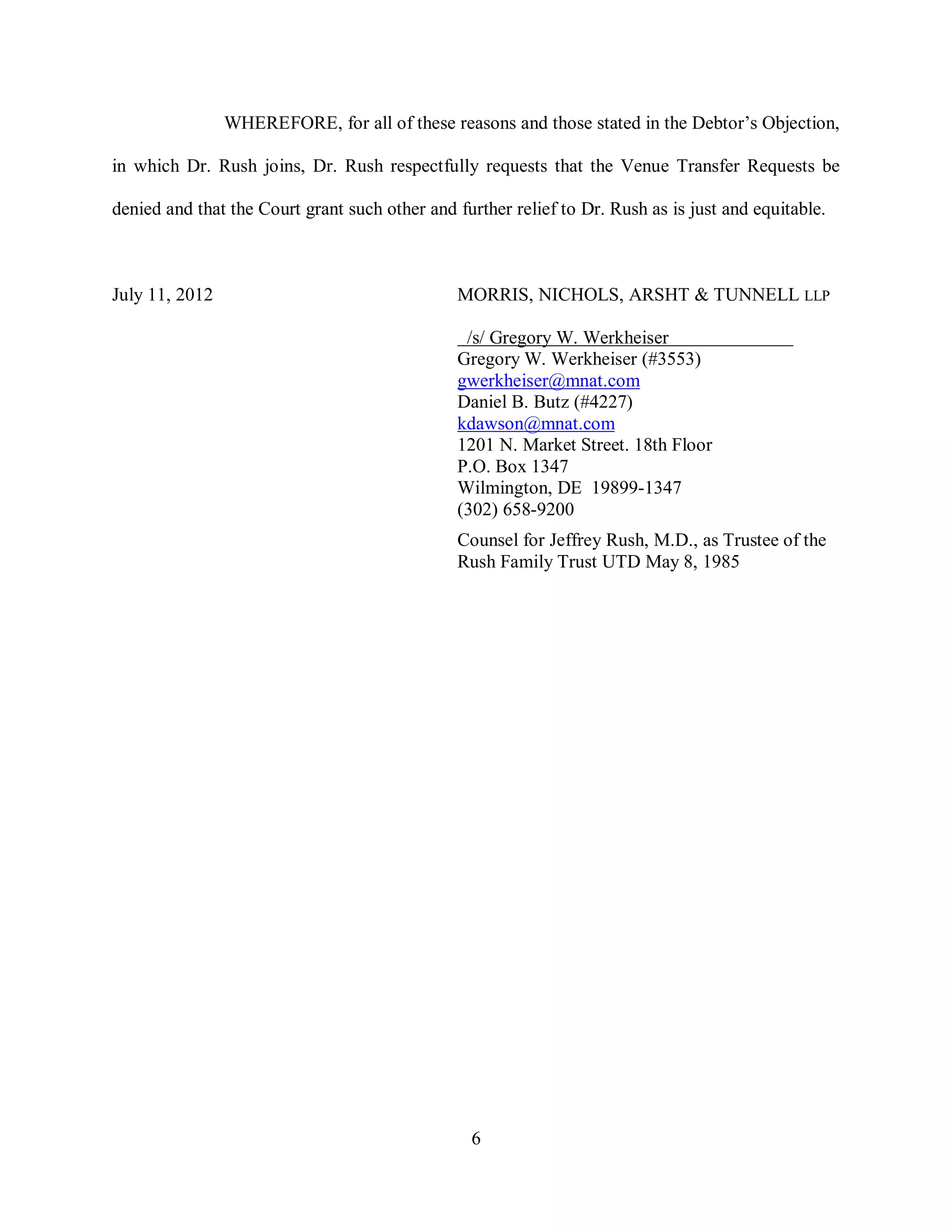 WHEREFORE, for all of these reasons and those stated in the Debtor’s Objection,

in which Dr. Rush joins, Dr. Rush respectfully requests that the Venue Transfer Requests be

denied and that the Court grant such other and further relief to Dr. Rush as is just and equitable.



July 11, 2012                                  MORRIS, NICHOLS, ARSHT & TUNNELL LLP

                                                /s/ Gregory W. Werkheiser
                                               Gregory W. Werkheiser (#3553)
                                               gwerkheiser@mnat.com
                                               Daniel B. Butz (#4227)
                                               kdawson@mnat.com
                                               1201 N. Market Street. 18th Floor
                                               P.O. Box 1347
                                               Wilmington, DE 19899-1347
                                               (302) 658-9200
                                               Counsel for Jeffrey Rush, M.D., as Trustee of the
                                               Rush Family Trust UTD May 8, 1985




                                                 6
 