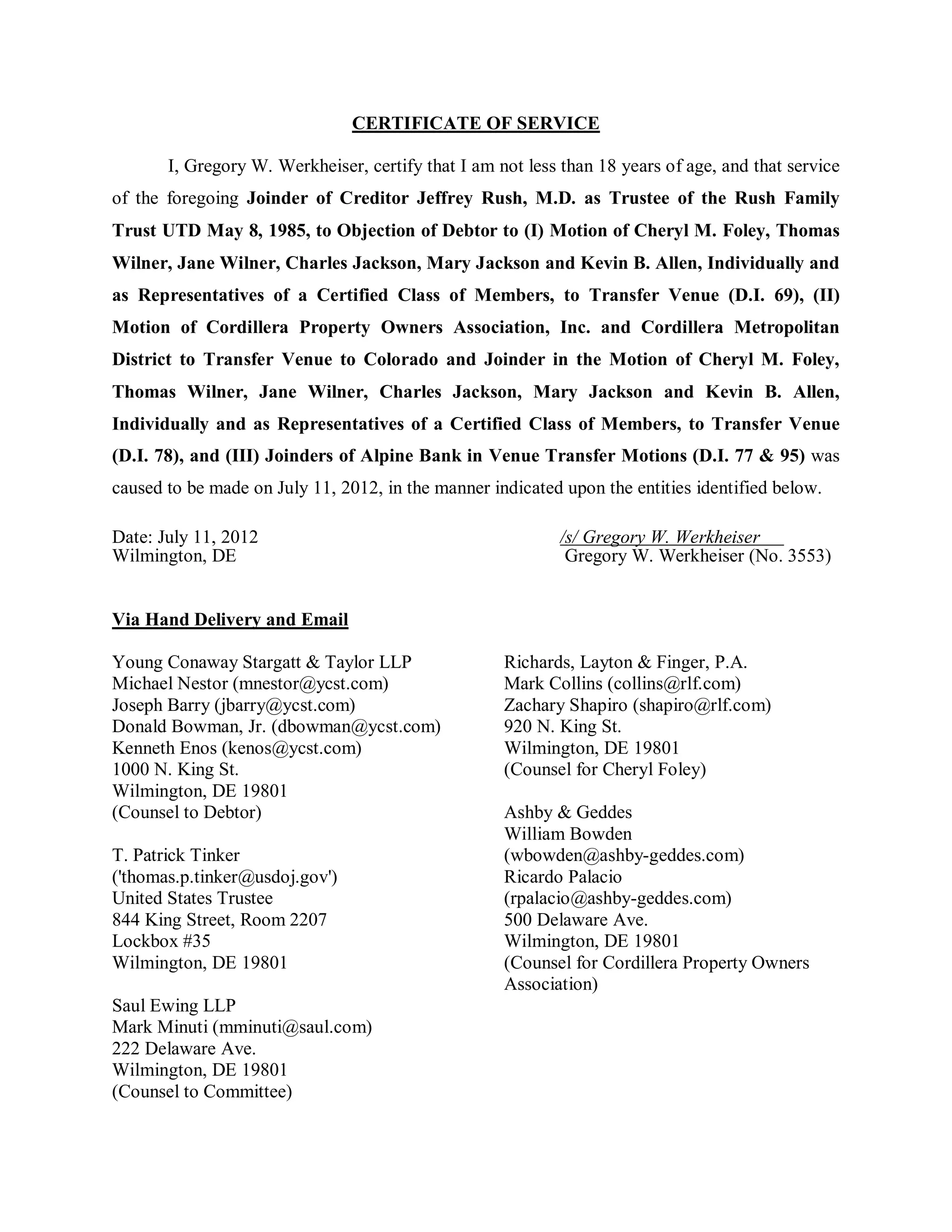 CERTIFICATE OF SERVICE

       I, Gregory W. Werkheiser, certify that I am not less than 18 years of age, and that service
of the foregoing Joinder of Creditor Jeffrey Rush, M.D. as Trustee of the Rush Family
Trust UTD May 8, 1985, to Objection of Debtor to (I) Motion of Cheryl M. Foley, Thomas
Wilner, Jane Wilner, Charles Jackson, Mary Jackson and Kevin B. Allen, Individually and
as Representatives of a Certified Class of Members, to Transfer Venue (D.I. 69), (II)
Motion of Cordillera Property Owners Association, Inc. and Cordillera Metropolitan
District to Transfer Venue to Colorado and Joinder in the Motion of Cheryl M. Foley,
Thomas Wilner, Jane Wilner, Charles Jackson, Mary Jackson and Kevin B. Allen,
Individually and as Representatives of a Certified Class of Members, to Transfer Venue
(D.I. 78), and (III) Joinders of Alpine Bank in Venue Transfer Motions (D.I. 77 & 95) was
caused to be made on July 11, 2012, in the manner indicated upon the entities identified below.

Date: July 11, 2012                                         /s/ Gregory W. Werkheiser
Wilmington, DE                                               Gregory W. Werkheiser (No. 3553)


Via Hand Delivery and Email

Young Conaway Stargatt & Taylor LLP                 Richards, Layton & Finger, P.A.
Michael Nestor (mnestor@ycst.com)                   Mark Collins (collins@rlf.com)
Joseph Barry (jbarry@ycst.com)                      Zachary Shapiro (shapiro@rlf.com)
Donald Bowman, Jr. (dbowman@ycst.com)               920 N. King St.
Kenneth Enos (kenos@ycst.com)                       Wilmington, DE 19801
1000 N. King St.                                    (Counsel for Cheryl Foley)
Wilmington, DE 19801
(Counsel to Debtor)                                 Ashby & Geddes
                                                    William Bowden
T. Patrick Tinker                                   (wbowden@ashby-geddes.com)
('thomas.p.tinker@usdoj.gov')                       Ricardo Palacio
United States Trustee                               (rpalacio@ashby-geddes.com)
844 King Street, Room 2207                          500 Delaware Ave.
Lockbox #35                                         Wilmington, DE 19801
Wilmington, DE 19801                                (Counsel for Cordillera Property Owners
                                                    Association)
Saul Ewing LLP
Mark Minuti (mminuti@saul.com)
222 Delaware Ave.
Wilmington, DE 19801
(Counsel to Committee)
 