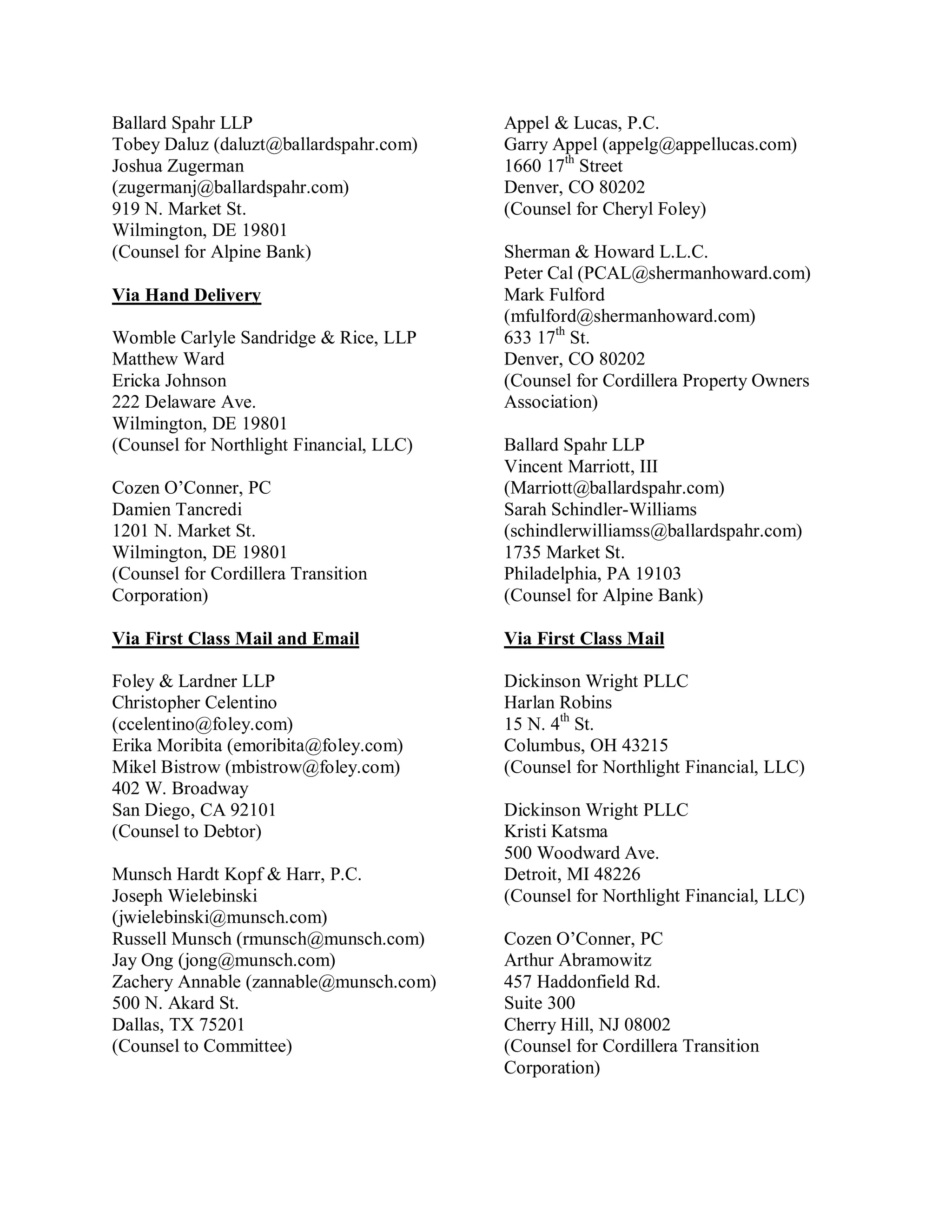 Ballard Spahr LLP                         Appel & Lucas, P.C.
Tobey Daluz (daluzt@ballardspahr.com)     Garry Appel (appelg@appellucas.com)
Joshua Zugerman                           1660 17th Street
(zugermanj@ballardspahr.com)              Denver, CO 80202
919 N. Market St.                         (Counsel for Cheryl Foley)
Wilmington, DE 19801
(Counsel for Alpine Bank)                 Sherman & Howard L.L.C.
                                          Peter Cal (PCAL@shermanhoward.com)
Via Hand Delivery                         Mark Fulford
                                          (mfulford@shermanhoward.com)
Womble Carlyle Sandridge & Rice, LLP      633 17th St.
Matthew Ward                              Denver, CO 80202
Ericka Johnson                            (Counsel for Cordillera Property Owners
222 Delaware Ave.                         Association)
Wilmington, DE 19801
(Counsel for Northlight Financial, LLC)   Ballard Spahr LLP
                                          Vincent Marriott, III
Cozen O’Conner, PC                        (Marriott@ballardspahr.com)
Damien Tancredi                           Sarah Schindler-Williams
1201 N. Market St.                        (schindlerwilliamss@ballardspahr.com)
Wilmington, DE 19801                      1735 Market St.
(Counsel for Cordillera Transition        Philadelphia, PA 19103
Corporation)                              (Counsel for Alpine Bank)

Via First Class Mail and Email            Via First Class Mail

Foley & Lardner LLP                       Dickinson Wright PLLC
Christopher Celentino                     Harlan Robins
(ccelentino@foley.com)                    15 N. 4th St.
Erika Moribita (emoribita@foley.com)      Columbus, OH 43215
Mikel Bistrow (mbistrow@foley.com)        (Counsel for Northlight Financial, LLC)
402 W. Broadway
San Diego, CA 92101                       Dickinson Wright PLLC
(Counsel to Debtor)                       Kristi Katsma
                                          500 Woodward Ave.
Munsch Hardt Kopf & Harr, P.C.            Detroit, MI 48226
Joseph Wielebinski                        (Counsel for Northlight Financial, LLC)
(jwielebinski@munsch.com)
Russell Munsch (rmunsch@munsch.com)       Cozen O’Conner, PC
Jay Ong (jong@munsch.com)                 Arthur Abramowitz
Zachery Annable (zannable@munsch.com)     457 Haddonfield Rd.
500 N. Akard St.                          Suite 300
Dallas, TX 75201                          Cherry Hill, NJ 08002
(Counsel to Committee)                    (Counsel for Cordillera Transition
                                          Corporation)
 