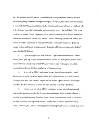 the CRO will have a significant role in developing the strategic business, financing and plan

decisions regarding the Debtor's reorganization plan. In my role, I have been and will continue

to work with the CRO, in consultation with the Debtor's professional advisors, to collaboratively

in developing a successful business plan and restructuring strategy for the Debtor. Prior to my

employment with the Debtor, I was aware of the acrimonious nature of the dispute between the

former club members, on the one hand, and the Debtor's ownership, on the other. Indeed, the

animus toward the Debtor and its management has lead certain club members to distribute

bumper stickers and t-shirts to the community displaying ad hominem attacks on the Debtor's

ownership, David Wilhelm.

       4.      Upon my employment with the Club, I expressed to ownership that I did not

believe, based upon my 30-year history in real estate finance and management, that a Colorado-

based bank would loan money to the Debtor, especially in light ofthe degree of hostility

expressed toward ownership by a small group of former members.

       5.      In my role as CEO, I participated in many internal meetings and reviewed

documents concerning the Debtor's negotiations with Alpine Bank for an extension of the

existing Alpine Bank loan. In short, despite our best efforts, Alpine Bank was unwilling to

extend the due date of the loan on terms that were remotely possible for the Debtor.

       6.      Moreover, in my role as CEO, I participated in many internal meetings and

reviewed documents concerning the Debtor's attempts this past Spring to secure take-out, or

potential Debtor-in-Possession financing, for the Debtor. I and others on behalf of the Debtor

met with executives from a privately-owned Colorado bank to discuss potential financing

options. However, the Debtor's financing efforts with this privately-owned Colorado bank were




                                                2
 
