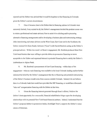 rejected and the Debtor was advised that it would be hopeless to find financing in Colorado

given the Debtor's current circwnstances.

        7.      Once it became clear to the Debtor that its financing options in Colorado were

extremely limited, if any existed at all, the Debtor's management decided the prudent course was

to retain a professional real estate advisory firm to assist it in soliciting and/or procuring

alternative financing arrangements and/or developing a business plan and restructuring strategy.

After interviewing real estate advisors on the West Coast, East Coast and in the Southeast, the

Debtor retained GA Keen Realty Advisors ("Keen") with Harold Bordwin acting as the Debtor's

principal advisor. Within two-week's of Keen's engagement, Mr. Bordwin produced three New

Yorlc-based lenders that were willing to provide debtor-in-possession financing on terms

acceptable to the Debtor and expressed interest in potential financing that to satisfy the Debtor's

indebtedness to Alpine Bank.

        8.     Mr. Bordwin's procurement of East Coast financing- within days of his

engagement- when no such financing was available in the local Colorado lending market ftu1her

informed the belief by the Debtor's management that the re-financing and potential restructuring

of the Debtor's business would come from sources outside Colorado. Indeed, I do not believe

there is a Colorado banlc that would have provided the DIP financing, or would have discussed

"take-out" reorganization financing with the Debtor at that time.

        9.      Given the financing interest generated through Keen's efforts, I believe the

Debtor's best opportunity for a successful, financial rehabilitation hinges upon the developing

relationships with its potential New York-based financial partners. Indeed, I understand that the

Debtor's proposed debtor-in-possession lender, Southlight Trust I, suppo1is the Debtor's venue

choice ofDelaware.



                                                   3
 