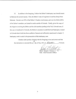 10,     In addition to the foregoing, I believe the Debtor's bankruptcy case should remain

in Delaware for several reasons. First, the Debtor's state of origination is and has always been

Delaware. Second, over 50% of the Debtor's Vendors owed money, and over two-thirds (66%)

ofthe Debtor's members, are located or reside outside of Colorado. Finally, given the scope of

the litigation involving the Debtor and the club members pending in the Vail, Colorado area, if

this case is transfeiTed to Colorado, the Debtor is uncertain it could find local bankruptcy counsel

in Colorado that is both free from conflicts of interest and sufficiently experienced in chapter 11

banhuptcy work to assist in the prosecution of tllis bankmptcy case.

               I declare under penalty of pe1jury that the foregoing is true and correct and that
                                           {~
       this declaration is executed this JL_ day of July, 2012, at                        Colorado.




                                                      Name: Daniel L. Fitchett, Jr.
                                                      Title: ChiefExecutive Officer




                                                  4
 