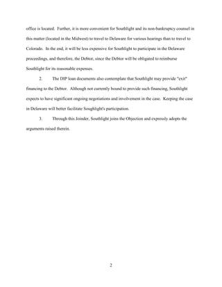 office is located. Further, it is more convenient for Southlight and its non-bankruptcy counsel in

this matter (located in the Midwest) to travel to Delaware for various hearings than to travel to

Colorado. In the end, it will be less expensive for Southlight to participate in the Delaware

proceedings, and therefore, the Debtor, since the Debtor will be obligated to reimburse

Southlight for its reasonable expenses.

       2.      The DIP loan documents also contemplate that Southlight may provide "exit"

financing to the Debtor. Although not currently bound to provide such financing, Southlight

expects to have significant ongoing negotiations and involvement in the case. Keeping the case

in Delaware will better facilitate Soughlight's participation.

       3.      Through this Joinder, Southlight joins the Objection and expressly adopts the

arguments raised therein.




                                                  2
 