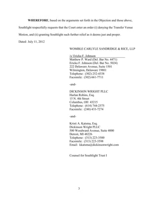 WHEREFORE, based on the arguments set forth in the Objection and those above,

Southlight respectfully requests that the Court enter an order (i) denying the Transfer Venue

Motion, and (ii) granting Southlight such further relief as it deems just and proper.

Dated: July 11, 2012

                                          WOMBLE CARLYLE SANDRIDGE & RICE, LLP

                                          /s/ Ericka F. Johnson___________________
                                          Matthew P. Ward (Del. Bar No. 4471)
                                          Ericka F. Johnson (Del. Bar No. 5024)
                                          222 Delaware Avenue, Suite 1501
                                          Wilmington, Delaware 19801
                                          Telephone: (302) 252-4338
                                          Facsimile: (302) 661-7711

                                          -and-

                                          DICKINSON WRIGHT PLLC
                                          Harlan Robins, Esq.
                                          15 N. 4th Street
                                          Columbus, OH 43215
                                          Telephone: (614) 744-2575
                                          Facsimile: (248) 433-7274

                                          -and-

                                          Kristi A. Katsma, Esq.
                                          Dickinson Wright PLLC
                                          500 Woodward Avenue, Suite 4000
                                          Detroit, MI 48226
                                          Telephone: (313) 223-3500
                                          Facsimile: (313) 223-3598
                                          Email: kkatsma@dickinsonwright.com


                                          Counsel for Southlight Trust I




                                                  3
 