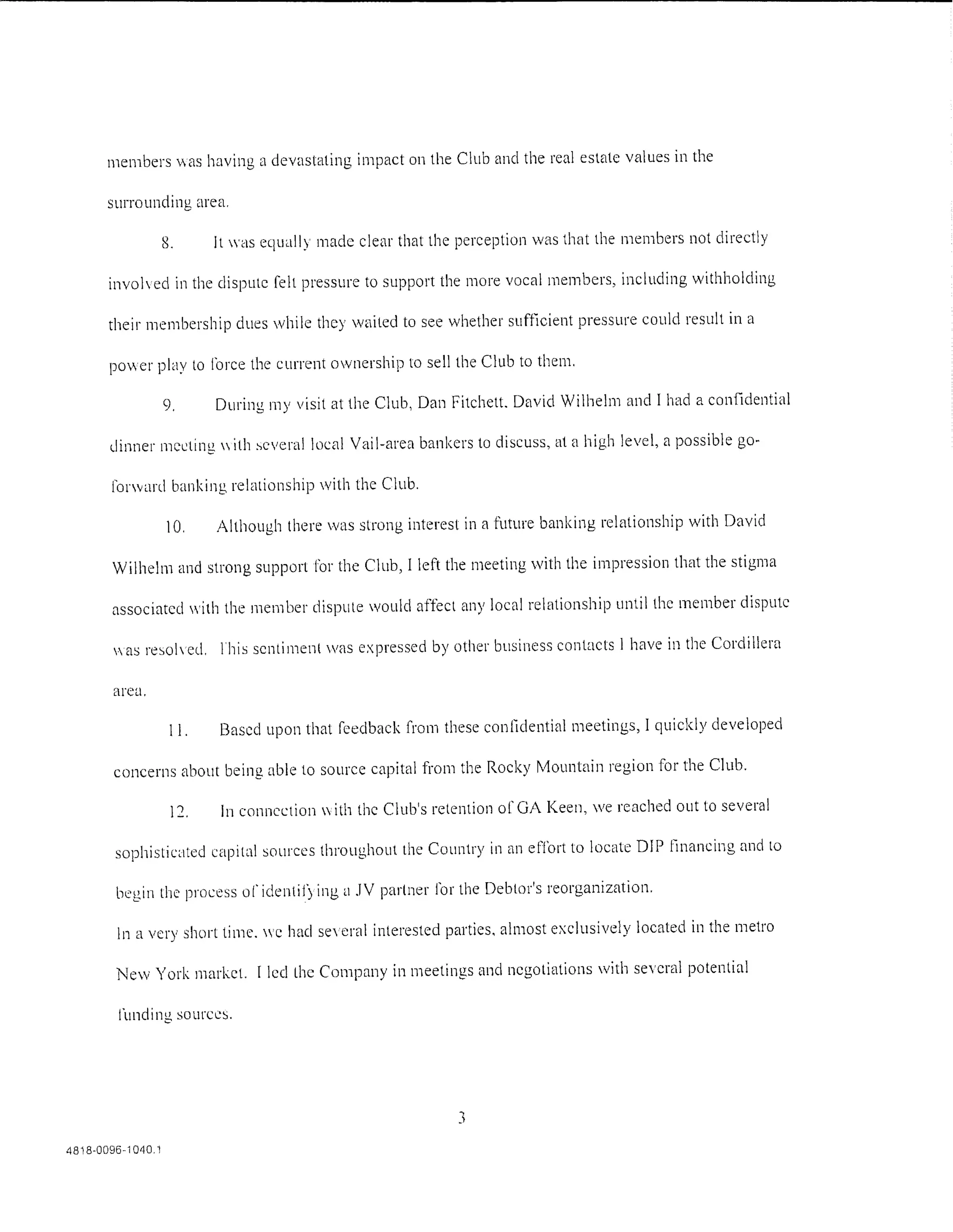 members vas having a devastating impact on the Club and the real estate values in the

       surrounding area.

                    8.     It was equally made clear that the perception was that the members not directly

       invohed in the dispute felt pressure to support the more vocal members, including withholding

       their membership clues while they wt1ited to see whether sufficient pressure could result in a

       power play to Ioree the current ownership to sell the Club to them.

                    9.     During rny visit at the Club, Dan Fitchett. David Wilhelm and I had a confidential

       dinner meeting ith ~cvera! !oczd Vail-area bankers to discuss, at a high level, a possible go-

        forward banking relationship with the Club.

                    10.    Although there was strong interest in a future banking relationship with David

        Wilhelm and strong support for the Club, I left the meeting with the impression that the stigma

        associated with the member dispute would affect any local relationship until the member dispute

        as resoled. lhis sentiment was expressed by other business contacts l have in the Cordillera

        area.

                     11.   Based upon that feedback from these confidential meetings, I quickly developed

        concerns about being able to source capital from the Rocky Mountain region for the Club.

                     12.    In connection  ith the Club's retention of GA Keen, we reached out to several

        sophisticctted capital sources throughout the Country in an effort to locate DIP financing and to

         lx·gin the process or identif) ing u .IV partner Cor the Debtor's reorganization.

         ln a very short time. c hac! se era interested parties. almost exclusively located in the metro

         New York market. I !eel the Company in meetings and negotiations with se'eral potential

         !'unding sources.




                                                              3
4818-0096-1 040.1
 