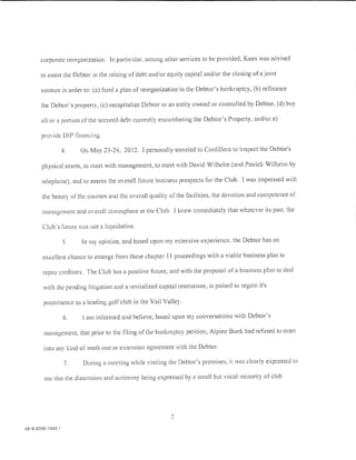 corporate reorganization. In particular. among other services to be provided, Keen was advised

       to assist the Debtor in the raising of debt and/or equity capital and/or the closi1'lg ofajoint

       venture in order to: (a) fund a plan of reorganization in the Debtor's bankruptcy, (b) refinance

       the Debtor's property, (c) recapitalize Debtor or an entity owned or controlled by Debtor, (d) buy

       all or a port ion of the secured debt currently en cum bering the Debtor's Property, and/or e)

       provide DIP !'inancing.

                   4.    On May 23-24, 2012. l personally traveled to Cordillera to inspect the Debtor's

       physical assets, to meet with management, to meet with David Wilhelm (and Patrick Wilhelm by

       telephone). and to assess the overall future business prospects for the Club. I was impressed with

       the beauty or the courses and the overall quality or the facilities, the devotion and competence of

       mr111agcmcnt and         O   era!! atmosphere at the Club. 1 knew immediately that whatever its past. the

       Club's ruture     aS   not a liquidation.

                   5.     In my opinion. and based upon my extensive experience. the Debtor has an

       excellent chance to emerge i]·om these chapter II proceedings with a viable business plan to

        repay creditors. 'The Club has a positive future, and with the proposal of a business plan to deal

        with the pending litigation and a revitalized capital restructure, is poised to regain it's

        prominence as a leading golrclub in the Vail Valley.

                   6.     I am informed and believe, based upon my conversations with Debtor's

        management, that prior to the filing of the bankruptcy petition, Alpine Bank had refused to enter

        into any kind of work-out or extension agreement with the Debtor.

                    7.    During a meeting while visiting the Debtor's premises, it was clearly expressed to

        me that the dissension and acrimony being expressed by a small but vocal minority of club




4818-0096-1040 1
 