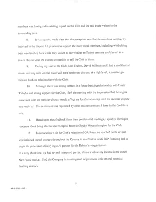 members vas having a devastating impact on the Club and the real estate values in the

       surrounding area.

                    8.     It was equally made clear that the perception was that the members not directly

       invohed in the dispute felt pressure to support the more vocal members, including withholding

       their membership clues while they wt1ited to see whether sufficient pressure could result in a

       power play to Ioree the current ownership to sell the Club to them.

                    9.     During rny visit at the Club, Dan Fitchett. David Wilhelm and I had a confidential

       dinner meeting ith ~cvera! !oczd Vail-area bankers to discuss, at a high level, a possible go-

        forward banking relationship with the Club.

                    10.    Although there was strong interest in a future banking relationship with David

        Wilhelm and strong support for the Club, I left the meeting with the impression that the stigma

        associated with the member dispute would affect any local relationship until the member dispute

        as resoled. lhis sentiment was expressed by other business contacts l have in the Cordillera

        area.

                     11.   Based upon that feedback from these confidential meetings, I quickly developed

        concerns about being able to source capital from the Rocky Mountain region for the Club.

                     12.    In connection  ith the Club's retention of GA Keen, we reached out to several

        sophisticctted capital sources throughout the Country in an effort to locate DIP financing and to

         lx·gin the process or identif) ing u .IV partner Cor the Debtor's reorganization.

         ln a very short time. c hac! se era interested parties. almost exclusively located in the metro

         New York market. I !eel the Company in meetings and negotiations with se'eral potential

         !'unding sources.




                                                              3
4818-0096-1 040.1
 