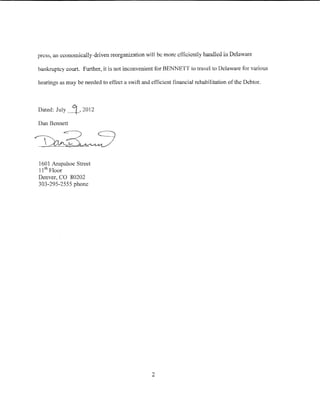 press, an economically-driven reorganization will be more efficiently handled in Delaware

bankruptcy court. Further, it is not inconvenient for BENNETT to travel to Delaware for various

hearings as may be needed to etiect a swift and efficient financial rehabilitation of the Debtor.



Dated:   July~, 2012
Dan Bennett




160 1 Arapahoe Stred
11 1h Floor
Denver, CO 80202
303-295-2555 phone




                                                 2
 