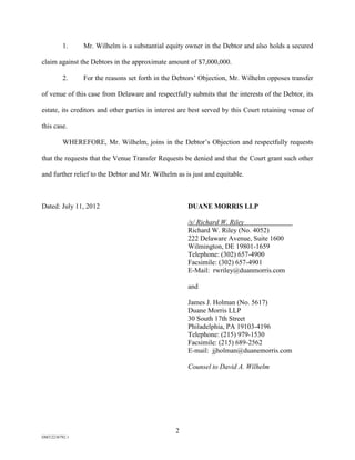 1.    Mr. Wilhelm is a substantial equity owner in the Debtor and also holds a secured

claim against the Debtors in the approximate amount of $7,000,000.

          2.    For the reasons set forth in the Debtors’ Objection, Mr. Wilhelm opposes transfer

of venue of this case from Delaware and respectfully submits that the interests of the Debtor, its

estate, its creditors and other parties in interest are best served by this Court retaining venue of

this case.

          WHEREFORE, Mr. Wilhelm, joins in the Debtor’s Objection and respectfully requests

that the requests that the Venue Transfer Requests be denied and that the Court grant such other

and further relief to the Debtor and Mr. Wilhelm as is just and equitable.



Dated: July 11, 2012                                 DUANE MORRIS LLP

                                                     /s/ Richard W. Riley
                                                     Richard W. Riley (No. 4052)
                                                     222 Delaware Avenue, Suite 1600
                                                     Wilmington, DE 19801-1659
                                                     Telephone: (302) 657-4900
                                                     Facsimile: (302) 657-4901
                                                     E-Mail: rwriley@duanmorris.com

                                                     and

                                                     James J. Holman (No. 5617)
                                                     Duane Morris LLP
                                                     30 South 17th Street
                                                     Philadelphia, PA 19103-4196
                                                     Telephone: (215) 979-1530
                                                     Facsimile: (215) 689-2562
                                                     E-mail: jjholman@duanemorris.com

                                                     Counsel to David A. Wilhelm




                                                 2
DM32236792.1
 