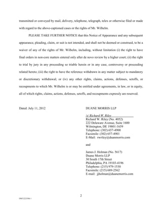 transmitted or conveyed by mail, delivery, telephone, telegraph, telex or otherwise filed or made

with regard to the above-captioned cases or the rights of Mr. Wilhelm.

          PLEASE TAKE FURTHER NOTICE that this Notice of Appearance and any subsequent

appearance, pleading, claim, or suit is not intended, and shall not be deemed or construed, to be a

waiver of any of the rights of Mr. Wilhelm, including, without limitation (i) the right to have

final orders in non-core matters entered only after de novo review by a higher court; (ii) the right

to trial by jury in any proceeding so triable herein or in any case, controversy or proceeding

related hereto; (iii) the right to have the reference withdrawn in any matter subject to mandatory

or discretionary withdrawal; or (iv) any other rights, claims, actions, defenses, setoffs, or

recoupments to which Mr. Wilhelm is or may be entitled under agreements, in law, or in equity,

all of which rights, claims, actions, defenses, setoffs, and recoupments expressly are reserved.



Dated: July 11, 2012                                 DUANE MORRIS LLP

                                                     /s/ Richard W. Riley
                                                     Richard W. Riley (No. 4052)
                                                     222 Delaware Avenue, Suite 1600
                                                     Wilmington, DE 19801-1659
                                                     Telephone: (302) 657-4900
                                                     Facsimile: (302) 657-4901
                                                     E-Mail: rwriley@duanmorris.com

                                                     and

                                                     James J. Holman (No. 5617)
                                                     Duane Morris LLP
                                                     30 South 17th Street
                                                     Philadelphia, PA 19103-4196
                                                     Telephone: (215) 979-1530
                                                     Facsimile: (215) 689-2562
                                                     E-mail: jjholman@duanemorris.com




                                                 2
DM32223586.1
 