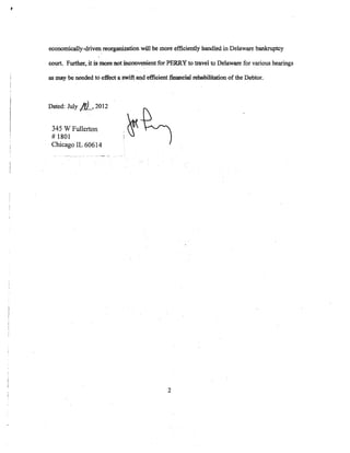 economically-driven reorganization will be more efficiently handled in Delaware bankruptcy

court. Further,.iti:s morea.ot i;oooovenient for PERRY to travel to Delaware for various hearings

as may be needed to ·e:tfect a swift at1d effie-ient :fmatteW rehabilitation of the Debtor.



Dated: July   IJ)_, 2012
 345 W Fullerton
 #1801
                               ,
                               1
                                   ~
                                   S'
 Chicago IL 60614




                                                  2
 
