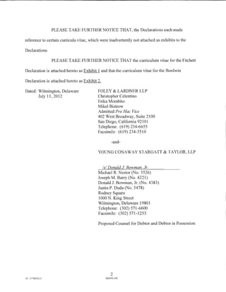 PLEASE TAKE FURTHER NOTICE THAT, the Declarations each made

reference to certain curricula vitae, which were inadvertently not attached as exhibits to the

Declarations.

                 PLEASE TAKE FURTHER NOTICE THAT the curriculum vitae for the Fitchett

Declaration is attached hereto as Exhibit 1 and that the curriculum vitae for the Bordwin

Declaration is attached hereto as Exhibit 2.

Dated: Wilmington, Delaware               FOLEY & LARDNER LLP
       July 11,2012                       Christopher Celentino
                                          Erika Morabito
                                          Mikel Bistrow
                                          Admitted Pro Hac Vice
                                          402 West Broadway, Suite 2100
                                          San Diego, California 92101
                                          Telephone: (619) 234-6655
                                          Facsimile: (619) 234-3510

                                                   -and-

                                          YOUNG CONAWAY STARGATT & TAYLOR, LLP


                                            Is/ Donald J Bowman Jr.
                                          Michael R. Nestor (No. 3526)
                                          Joseph M. Barry (No. 4221)
                                          Donald J. Bowman, Jr. (No. 4383)
                                          Justin P. Duda (No. 5478)
                                          Rodney Square
                                          1000 N. King Street
                                          Wilmington, Delaware 19801
                                          Telephone: (302) 571-6600
                                          Facsimile: (302) 571-1253

                                          Proposed Counsel for Debtor and Debtor in Possession




                                                   2
01: 11746352.1                                 066956.100
 