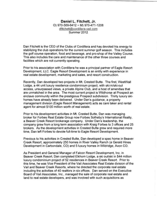 Daniel L. Fitchett, Jr.
                      0) 970-569-6412- M) 970-471-1208

                                  Summer 2012



Dan Fitchett is the CEO of the Clubs of Cordillera and has devoted his energy to
stabilizing the club operations for the current summer golf season. This includes
the golf course operation, food and beverage, and pro-shop of the Valley Course.
This also includes the care and maintenance of the other three courses and
facilities which are not currently operating.

Prior to his association with Cordillera he was a principal partner of Eagle Resort
Development, LLC. Eagle Resort Development is an entity with experience in
real estate development, marketing and sales, and resort construction.

Recently, Dan developed two projects in Mt. Crested Butte. The first, WestWall
Lodge, a 44 unit luxury residence condominium project, with ski-in/ski-out
access, unsurpassed views, a private Alpine Club, and a host of amenities that
are unmatched in the area. The most current project is Wildhorse at Prospect an
enclave community within the prestigious Prospect subdivision. Thirty luxury ski-
homes have already been delivered. Under Dan's guidance, a property
management division (Eagle Resort Management) acts as care taker and rental
agent for almost $1 00 million worth of real estate.

Prior to his development activities in Mt. Crested Butte, Dan was managing
broker for Forbes Real Estate Group now Forbes Sotheby's International Realty,
a Beaver Creek Resort brokerage company. Under Dan's leadership, the
company grew from a long term association with Kraig Forbes to 3 offices and 25
brokers. As the development activities in Crested Butte grew and required more
time, Dan left Forbes to devote full-time to Eagle Resort Development.

Previous to his activities in Crested Butte, Dan developed a spec home in Beaver
Creek Resort, approximately 250 homes in River Valley Ranch (a Gerald Hines
Development in Carbondale, CO) and 51uxury homes in Wildridge, Avon CO.

As President and General Manager of Falcon Resort Development, Inc. in
Beaver Creek Resort, Dan completed Elkhorn Lodge, a ski out/ski in $44 million
luxury condominium project of 52 residences in Beaver Creek Resort. Prior to
this time, he was Vice President of the Vail Associates Real Estate division of the
Vail and Beaver Creek Resorts, where he directed the corporate real estate
including the activities of 40 realtors in six offices. Dan served on the Executive
Board of Vail Associates, Inc., managed the sale of corporate real estate and
land to real estate developers, and was involved with such acquisitions as
 