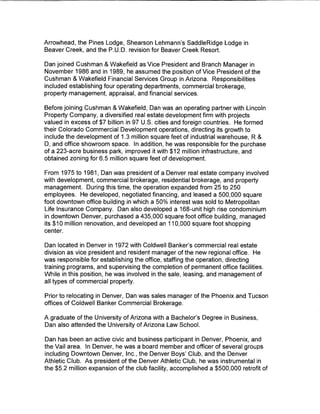 Arrowhead, the Pines Lodge, Shearson Lehmann's SaddleRidge Lodge in
Beaver Creek, and the P.U.D. revision for Beaver Creek Resort.

Dan joined Cushman & Wakefield as Vice President and Branch Manager in
November 1986 and in 1989, he assumed the position of Vice President of the
Cushman & Wakefield Financial Services Group in Arizona. Responsibilities
included establishing four operating departments, commercial brokerage,
property management, appraisal, and financial services.

Before joining Cushman & Wakefield, Dan was an operating partner with Lincoln
Property Company, a diversified real estate development firm with projects
valued in excess of $7 billion in 97 U.S. cities and foreign countries. He formed
their Colorado Commercial Development operations, directing its growth to
include the development of 1.3 million square feet of industrial warehouse, R &
D, and office showroom space. In addition, he was responsible for the purchase
of a 223-acre business park, improved it with $12 million infrastructure, and
obtained zoning for 6.5 million square feet of development.

From 1975 to 1981, Dan was president of a Denver real estate company involved
with development, commercial brokerage, residential brokerage, and property
management. During this time, the operation expanded from 25 to 250
employees. He developed, negotiated financing, and leased a 500,000 square
foot downtown office building in which a 50% interest was sold to Metropolitan
Life Insurance Company. Dan also developed a 168-unit high rise condominium
in downtown Denver, purchased a 435,000 square foot office building, managed
its $10 million renovation, and developed an 110,000 square foot shopping
center.

Dan located in Denver in 1972 with Coldwell Banker's commercial real estate
division as vice president and resident manager of the new regional office. He
was responsible for establishing the office, staffing the operation, directing
training programs, and supervising the completion of permanent office facilities.
While in this position, he was involved in the sale, leasing, and management of
all types of commercial property.

Prior to relocating in Denver, Dan was sales manager of the Phoenix and Tucson
offices of Coldwell Banker Commercial Brokerage.

A graduate of the University of Arizona with a Bachelor's Degree in Business,
Dan also attended the University of Arizona Law School.

Dan has been an active civic and business participant in Denver, Phoenix, and
the Vail area. In Denver, he was a board member and officer of several groups
including Downtown Denver, Inc., the Denver Boys' Club, and the Denver
Athletic Club. As president of the Denver Athletic Club, he was instrumental in
the $5.2 million expansion of the club facility, accomplished a $500,000 retrofit of
 