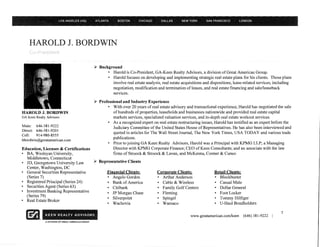 HAROLD J. BORDWIN

                                                   ~   Background
                                                           • Harold is Co-President, GA-Keen Realty Advisors, a division of Great American Group.
                                                           • Harold focuses on developing and implementing strategic real estate plans for his clients. Those plans
                                                             involve real estate analysis, real estate acquisitions and dispositions, lease-related services, including
                                                             negotiation, modification and termination of leases, and real estate financing and sale/leaseback
                                                             services.

                                                   ~   Professional and Industry Experience
                                                           • With over 20 years of real estate advisory and transactional experience, Harold has negotiated the sale
HAROLD J. BORDWIN                                              of hundreds of properties, leaseholds and businesses nationwide and provided real estate capital
GA Keen Realty Advisors                                       markets services, specialized valuation services, and in-depth real estate workout services.
                                                           • As a recognized expert on real estate restructuring issues, Harold has testified as an expert before the
Main: 646-381-9222                                            Judiciary Committee of the United States House of Representatives. He has also been interviewed and
Direct: 646-381-9201
                                                               quoted in articles for The Wall Street Journal, The New York Times, USA TODAY and various trade
Cell:   914-980-8555
                                                              publications.
hbordwin@greatarnerican.com
                                                           • Prior to joining GA Keen Realty Advisors, Harold was a Principal with KPMG LLP; a Managing
Education, Licenses & Certifications                          Director with KPMG Corporate Finance; CEO of Keen Consultants; and an associate with the law
• BA, Wesleyan University,                                    firms of Stroock & Stroock & Lavan, and McKenna, Conner & Cuneo
  Middletown, Connecticut
• JD, Georgetown University Law                    ~   Representative Clients
  Center, Washington, DC
• General Securities Representative                        Financial Clients:           Corporate Clients:                Retail Clients:
  (Series 7)                                               • Angelo Gordon              • Arthur Anderson                 • Blockbuster
• Registered Principal (Series 24)                         • Bank of America            • Cable & Wireless                • Casual Male
• Securities Agent (Series 63)                             • Citibank                   • Family Golf Centers             • Dollar General
• Investment Banking Representative                        • JP Morgan Chase            • Fleming                         • Foot Locker
  (Series 79)
                                                           • Silverpoint                • Spiegel                         • Tommy Hilfiger
• Real Estate Broker
                                                           • Wachovia                   • Wamaco                          • U-Haul Bondholders

                                                                                                                                                                7
                                                                                                            www.greatamerican.com/keen    (646) 381-9222   I
              A DIVISION OF GREAT AMERICAN GROUP
 